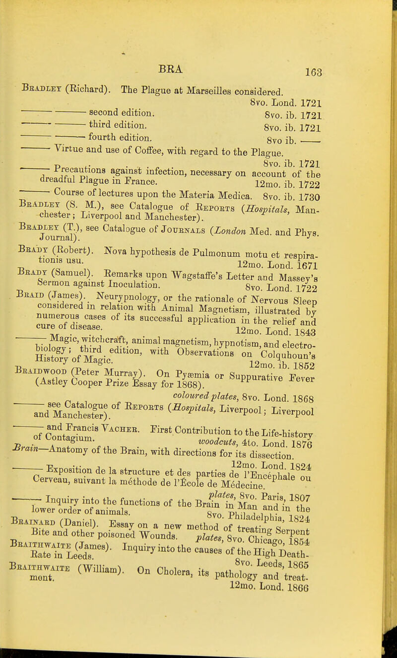 Bradley (Richard). The Plague at Marseilles considered. 8vo. Lond. 1721 second edition. Svo. ib. 1721 third edition. 8vo. ib. 1721 — fourth edition. gvo ib. Virtue and use of Coffee, with regard to the Plague. . p ,. . , . „ 8vo. ib. 1721 A ^^lons against infection, necessary on account of the ^^^^^^ Plague m France. 12mo. ib. 1722 • Course oflectures upon the Materia Medica. Svo ib 1730 Bbadley (S. M.), see Catalogue of Repoets (hospitals, Man- Chester; Liverpool and Manchester). ^^ToumS) ' of JouENALs (London Med. and Phys. Beabt (Robert). Nova hypothesis de Pulmonum motu et resnira- tionis usu. io^„ T J TofTi Beadt (Samuel). Remarks upon Wagstaffe's Letter and Massey's Sermon against Inoculation. 8vo. Lond 1722 Beaid (James). _ Neurypnology, or the rationale of Nervous'Sleep considered m relation with Animal Magnetism, illustrated bv numerous cases of its successful application in the relief and cure of disease. I9m^ t j -lo^o . Tv/r • , ^ . l^mo. Lond. 1843 ^7.1. ^^'''VT ?''''f*'. ^^^^ magnetism, hypnotism, and electro- SrVofXic^'^^' ''-'^''^^ on 'Colquhou?s Tj /-r. 12mo. lb. 1862 BEAinwoon (Peter Murray). On Pyemia or Suppurative Pever (Astley Cooper Prize Essay for 1868). 'twve j^ever coloured plates, 8vo. Lond. 1868 ~Jm:^izr' ^^^^^p-i ^clSfum ' C^^^^i^-tjon to the Life-history ot L^ontagium. tooodcuts, 4>io. Lond. 1876 £razn-Anatomy of the Brain, with directions for its dissection Exposition de la structure et des parties d\'rEnSale'o^ Cerveau, suivant la m^thode de I'Ecole de MedecSe Inquiry into the functions of the Bra^n t'Man !nd i^''.^ rer order of ammnlH r, ^-L^'fan and m the lower „rde^/„7;ntaar '  To Phn ? '^ Be.„... (Daniel). Essay on a new n.eZ7of^!'l t B,te and other poisoned Wound.. platl s.o ObioltZIl B™.. (WiUia.). On Cholera, «s pathoXr/'t^ 12mo. Lond. 1866