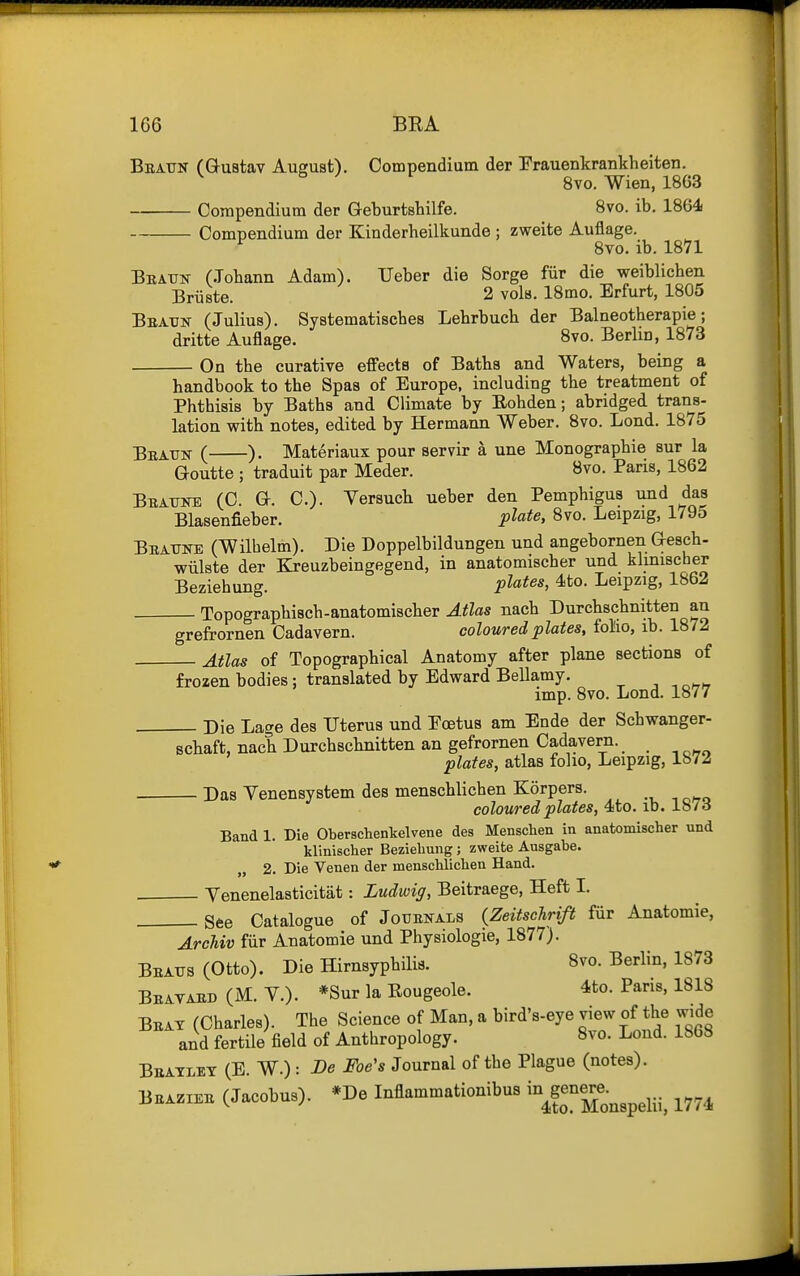 Bbatjn (Guatav August). Compendium der Prauenkrankheiten. 8vo. Wien, 18G3 Compendium der Geburtshilfe. 8vo. ib. 1864 Compendium der Kinderheilkunde ; zweite Auflage. ^ 8vo. ib. 1871 Bratjk (Jobann Adam). Ueber die Sorge fiir die weiblicben Briiste. 2 vols. 18mo. Erfurt, 1805 Beatjk (Julius). Systematiscbes Lebrbucb der Balneotberapie; dritte Auflage. 8vo. Berlin, 1873 On tbe curative effects of Batbs and Waters, being a _ _ _ _ » —, . T T .1 J J J. _iJ handbook to the Spas of Europe, including the treatment of Phtbisis by Baths and Climate by Eohden; abridged trans- lation with notes, edited by Hermann Weber. 8vo. Lond. 1875 Beaun ( ). Materiaux pour servir a une Monographie sur la Goutte ; traduit par Meder. Bvo. Paris, 1862 Bbatjke (C. Gr. C). Yersuch ueber den Pemphigus und das Blasenfieber. pic^fe, 8vo. Leipzig, 1795 Beatjne (Wilbelm). Die Doppelbildungen und angebornen G-esch- wiilste der Kreuzbeingegend, in anatomischer und klmiscber Beziehung. P^^t^^^ Leipzig, 1862 Topographisch-anatomischer Atlas nach Durchschnitten an grefrornen Cadavern. coloured plates, fol'io, ib. 1872 Atlas of Topographical Anatomy after plane sections of frozen bodies; translated by Edward Bellamy. , , n^r^, imp. 8vo. Lond. 1877 Die Lage des Uterus und Eoetus am Ende der Schwanger- schaft, nach Durchschnitten an gefrornen Cadavern. plates, atlas folio, Leipzig, 1872 Das Yenensystem des menschlichen Korpers. coloured plates, 4to. ib. 187o Band 1. Die Oberschenkelvene des Menschen in anatomischer und klinischer Beziehung; zweite Ausgabe. „ 2. Die Venen der menschlichen Hand. Yenenelasticitiit: Ludwig, Beitraege, Heft I. See Catalogue of Jouenals {Zeitsclirift fiir Anatomie, ArcUv fiir Anatomie und Physiologic, 1877). Beaits (Otto). Die Hirnsyphilis. 8vo. Berlin, 1873 Bbavaed (M. Y.). *Sur la Eougeole. 4to. Pans, 1818 Beat (Charles). The Science of Man, a bird's-eye view of the wide and fertile field of Anthropology. 8vo. Lond. 1868 Beatley (E. W.) : Be Foe's Journal of tbe Plague (notes). BEAZX.E (Jacobus). *De Inflammationibus -^g^ene^-^^^^^..