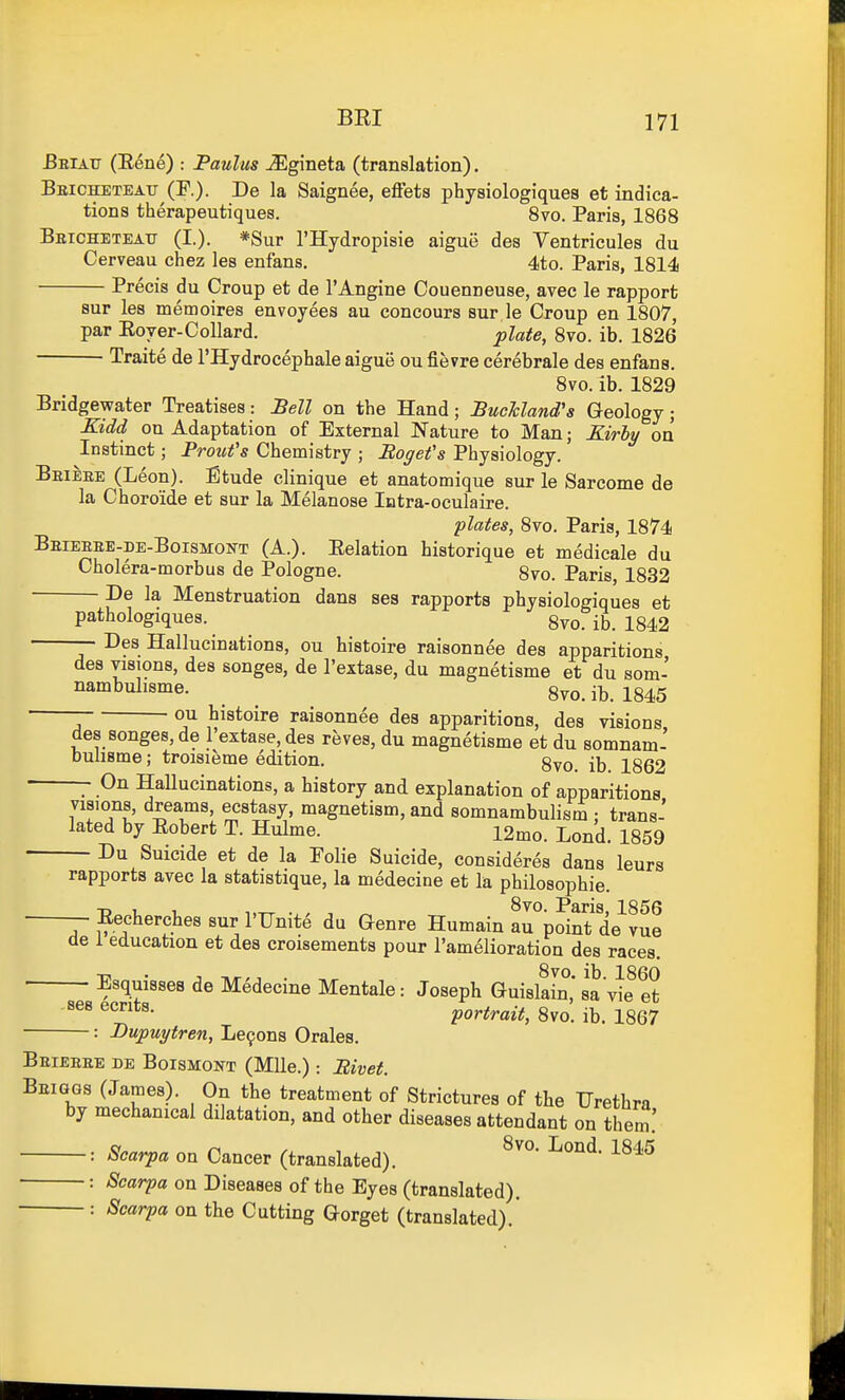 I BRI 171 Bbiatj (Rene) : Paulas -^Egineta (translation). Bbicheteatt (F.). De la Saignee, eftets physiologiques et indica- tions therapeutiques. 8vo. Paris, 1868 Beicheteatj (I.). *Sur I'llydropisie aigue des Ventricules du Cerveau chez les enfans. 4to. Paris, 1814 Precis du Croup et de I'Angine Couenneuse, avec le rapport sur les memoires envoyees au concours sur le Croup en 1807, par Rover-CoUard. plate, 8vo. ib. 1826 Traite de I'Hydrocephale aigue ou fievre cerebrale des enfans. 8vo. ib. 1829 Bridgewater Treatises: :BeU on the Hand; BucMand's Geology; Kidd on Adaptation of External Nature to Man; Kirly on Instinct; Proufs Chemistry ; Bogefs Physiology. Beieee (Leon). Etude clinique et anatomique sur le Sarcome de la Choroide et sur la Melanose Intra-oculaire. plates, 8vo. Paris, 1874 Beieeee-de-Boismokt (A.). Relation historique et medicale du Cholera-morbus de Pologne. 8vo. Paris, 1832 De la Menstruation dans ses rapports physiologiques et pathologiques. gvo. ib. 1842 —■ Des Hallucinations, ou histoire raisonnee des apparitions des visions, des songes, de I'extase, du magnetisme et du som- ^'bi^l's^ie. ^ Svo.ib. 1845 ou histoire raisonnee des apparitions, des visions des songes, de I'extase, des reves, du magnetisme et du somnam- bulisme; troisieme edition. gyo ^862 ~ On Hallucinations, a history and explanation of apparitions visions, dreams, ecstasy, magnetism, and somnambulism ; trans- lated by Robert T. Hulme. 12mo. Lond. 1859 Du Suicide et de la Polie Suicide, consideres dans leurs rapports avec la statistique, la medecine et la philosophie. — Recherches sur I'Unite du Qenre Humain arp^int de^^ue de 1 education et des croisements pour I'amelioration des races. Esquisses de Medecine Mentale: Joseph Guisldn, sa vlf et '^^^ portrait, 8vo. ib. 1867 : Dupuytren, Le9ons Orales. Beieeee de Boismont (Mile.) : Bivet. Beiggs (James). On the treatment of Strictures of the Urethra by mechanical dilatation, and other diseases attendant on them.' : Scarpa on Cancer (translated). ^^^^ : Scarpa on Diseases of the Eyes (translated). : Scarpa on the Cutting Gorget (translated). i