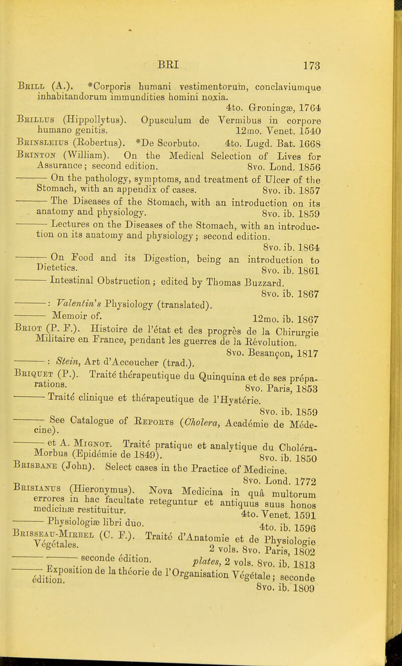 Bbill (A.). *Corpori8 humani vestiraentoruin, conclaviunique inhabitandorum immundities homini noxia. 4to. GrroningSB, 1764 Bbillus (Hippollytus). Opusculum de Vermibus in corpora humano genitis. 12mo. Venet. 1540 Beinsleius (Eobertus). *De Scorbuto. 4fco. Lugd. Bat. 1668 Bbinton (William). On the Medical Selection of Lives for Assurance; second edition. 8vo. Lond. 1856 On the pathology, symptoms, and treatment of Ulcer of the Stomach, with an appendix of cases. 8vo. ib. 1857 The Diseases of the Stomach, with an introduction on its anatomy and physiology. 8vo. ib. 1859 Lectures on the Diseases of the Stomach, with an introduc- tion on its anatomy and physiology; second edition. 8vo. ib. 1864 On Food and its Digestion, being an introduction to Dietetics. 8vo. ib. 1861 Intestinal Obstruction; edited by Thomas Buzzard. 8vo. ib. 1867 : Valentin's Physiology (translated). Memoir of. 12^0. ib. 1867 Beiot (P. P.). Histoire de I'^tat et des progres de la Chirurgie Militaire en Prance, pendant les guerres de la Eevolution. 8vo. Besan9on, 1817 : Stein, Art d'Acceucher (trad.). Beiqtjet (P.). Traite the'rapeutique du Quinquina et de ses prepa- , . 8vo. Parisf 1853 Traite clinique et therapeutique de I'Hysterie. 8vo. ib. 1859 See Catalogue of Eepoets {Cholera, Academie de Mede- cme). - et A. MiGKOT Traite pratique et analytique du Cholera- Morbus (Epidemie de 1849). ^ 8vo. ib. 1850 Beisbane (John). Select cases in the Practice of Medicine. -p 8vo. Lond. 1772 BEISIAKTI3 (Hieronymus). Nova Medicina in qua multorum errores m hac facultate reteguntur et antiquus suus hono^ medicine restitmtur. Venet. 1591 PhysiologisB libri duo. -^^ ^ , ^ vols. 8vo. Pans, 1802 V 1 2 vols. 8vo. ib. 1813 7i^2 rOrganisation Veg^tale; seconde 8vo. ib. 1809