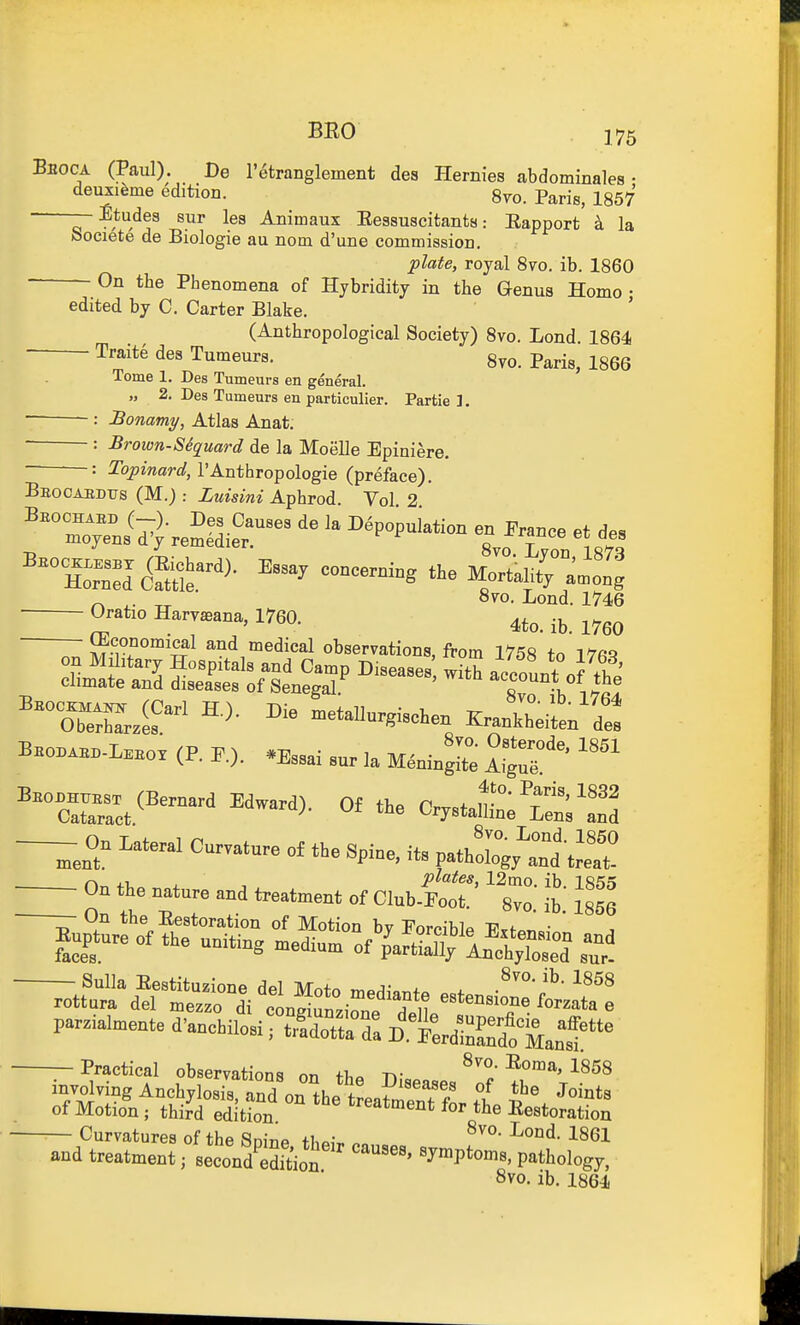 Bboca (Paul). De I'^tranglement des Hernies abdominales • deuxi^me edition. 8yo. Paris, 1857 — Etudes sur les Animaux EessuscitantsEapport k la oociete de Biologie au nom d'une commission. plate, royal 8vo. ib. 1860 - On the Phenomena of Hjbridity in the Genus Homo • edited by C. Carter Blake. ' (Anthropological Society) 8vo. Lond. 1864 Traite des Tumeurs. 8vo. Paris, 1866 Tome 1. Des Tumeurs en general. „ 2. Des Tumeurs en particulier. Partie ]. : JBonamy, Atlas Anat. : Brown-SSquard de la Moelle Epiniere. : %JmarflJ, I'Anthropologie (preface). Beooaedtts (M.) : Zuisini Aphrod. Vol 2 ^ ^. 870. Lond. 1746 Oratio Harvaeana, 1760. ^^g^ ^Economical and medical observations, from 1758 to T7fiq rss ^^^^ '-^ Tuot \j ^TeSi^^ writ's (P. F.). .E.ai sur la Menb^tt -—On Lateral Cu™t„e „£ tbe S,i„, Hs patt^A^I /-> .1 plates, 12tno ib IS'it On the nature and treatment of Club-Foot. 8vo' ib' 1856 — On the Eestoration of Motion by Forciblp Frfor,.,- ' faces, ure of the uniting medium of partially Anchylosed s'ur- 8vo. ib. 1858 parzialmente d'anchilosi, S:^:Z AS^T' — Practical observations on thn n.-c. ^^on^a, 1858 involving Anchylosis, S on the tL? ?? Joints of Motion; thi^d edition ^'^^^^^nt for the Eestoration Curvatures of the Snine th^,-. ^^^l and treatment; seconStioi '''' 'J^ptoms, pathology, 8vo. ib. 1864