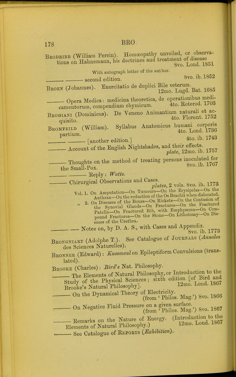 Beodbibb CWilliam Perrin). Homoeopatliy unveiled or obserVa- ^''^ t?ons on Habnemann, 4 doctrines and treatment o£^d.Bease^^ With autograph letter of the author, second edition. 8yo. ib. 1852 Bboek (Jobannes). Exercitatio de duplici veterum.^^^ ^^^^ Opera Medica: medicina tbeoretica, de operaWbus medi- camentorum, compendium cbymicum. 4to. Eoterod. 170d BBoai^x (Dominicus). De Yeneno Animantium natural:^et^^ac.^ quisito. Bbom^eilb (William). Syllabus Anatomicus ^^^J^^^^^^ ^'^^ ^^^^^^1,3, edition.] 4to. ib. 1743 Account of tbe Englisb Nigbtsbades, an^d tbdr effects^^^ ^^^^ Tbougbts on tbe method of treating persons i^oc^l^^ed for tbe Small-Pox. bvo.iD. i/o/ Eeply: Watts Cbirurgical Observations and Cas^e.^^^^^ ^ .^^ ^^^^ Vol 1 On Amputation-On Turaours-On the Erysipelas-On the Ant^ax-On the reduction of the Os Brachii when dislocated 2 ot Diseases of the Bones-On Rickets-Ou the Contusion of  ^th^ SynovLl Glands-On Fractures-On the Fractvu:ed Patella-On Fractured Rib, with Emphysema-On Com- pound Fractures-On the Stone-On Lithotomy-OnDis- eases of the Urethra. . Notes on, by D. A. S.. witb Cases and APP|^^^'iY^_ ^^^g BBONaNiABT (Adolpbe T.). See Catalogue of Joubkals {Anmles des Sciences Naturelles). Bbonkeb (Edward): Kussmaulo^ Epileptiform Convulsions (trans- lated). Bbooke (Cbarles) : Bird's Nat. Philosopby. Tbe Elements of Natural ?l^ilo«°P\y'°^'^^.^'^'^r'^f/^^^^^^ Study of tbe Pbysical Sciences ; sixtb edition [of Bird and Brooke's Natural Pbilosopby]. 12mo. Lond. 1867 On tbe Dynamical Tbeory om«.^ ^^^^^ ^^^^ On Negative Eluid Pressure on a g^en^^^^^^^^^ ^^^^ Eemarks on tbe Nature of Energy. (If J^^^f^^^^^^J^? Elements of Natural Pbilosopby.) 12ino. Lond. ibb/. , See Catalogue of Eepobts {Exhilitwn). t