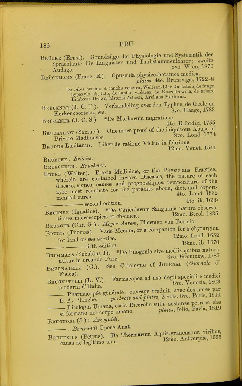 BEtCKE (Ernst), arundziige der Pliysiologie und Systematik der Sprachlaute fiir Linguisten und Taubstummenlehrer,; ^zweite Auflage. ' De vulva marina et concha venerea, Weitzen-Bier Duckstein, de fungo hvpoxvlo digitato, de lapide violaceo, de Koszodrewina, de arbore Limbowe Drewo, bistoria Asbesti, Ayellana. Mexicana. BBiiOKKEE (J. 0. r.)- Verhandeling over den TyP^^us, de Geele en Kerkerkoortzen, &c. -^^^S^' ^^^ BBiJcBrNEK (J. C. S.) *De Morborum migration. ^^^^^^^^^ ^^^^ Bbttokshaw (Samuel). One more proof of the -^^^f^ Private Madhouses. 8vo. I.ona. i//* Bb^bxtb LuBitanus. Liber de ratione Yictus ia ^^^^--^^^^ ^^^^ Bbxjecke : BriicJce. Bbueoknee: Bruckner. ^, . . -n 4-- Bbuel rWalter). Praxis Medicinse, or the Physicians Practice, wherein Se contained inward Diseases, the nature of each disease signes, causes, and prognostiques, temperature of the ^;rrrm'o:t^equisite for the patients abode, d.et, a^nd^e^^^^^^^^^ ^^e^ond edition. ^to. ib. 1639 BB.EKEB i^^^^^^r.^^lJZ^^'''' '^^^^T2ntTertr833 tiones microscopicse et cuemicse. Beugsib (Clir. G.) : MeyeT-Ahrem, Thermen von Borm.o^ Bk^is (Thomas). Vade Mecum, o. a ^'^V^^'-^^ ^'^^^ BB.»«s (Setaldus J). .De Puogeuia aive -diis 4Uj»u.^^^^^ utitur in creando Pure. BE^m«^Ll.i (G.). See Catalogue of Jo^^ (O.™'- -i' B..Sttr (L. v.). Earmacopea ad use iegU^»pe|iaU e .edid Optoma o;tge.&ale; ouvrage traduit avec des note, par _J::t;to,ogia TJmana, o,sia Bicerehe -Ue — pet.ose Jo si formano nel corpo umano. i^^^^^s, loiio, ra Bbttqnoni (J.) : Azzoffuidi. . . Bertrandi Opere Anat. BE.n..™« (Petru=). De Tbermarum AquU.gran»s„ causa ac legitime usu.