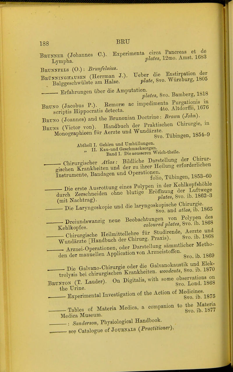 Betinotels (0.)-. JBrunfelsius. Erfahrungen iiber die Amputation.^^^^^ ^^^^^^^^ ^^^^ Bbttho (Jacobus P.). . Eemor. ac impedimeniu |-£t^f ^^^^ scriptis Hippocratis detecta. 4to. Aitclormi, xd/ Bbtjko (Joannes) and the Brunonian Doctrine: Brown {Join). Bbtths (Victor von). Handbach der Praktischen Chirurg^e, m Moiograpbieen fur Aerzte und Wundarzte. Abtheil I. Gebirn und Umhiillungen. „ II. Kau-und Geschmacksorgan. _ Band I. Die aeusseren Weich-theile. n.lrmrfn«cber ; Bildlicbe DarsteUung der Chirur- -^^scberSkheitl und der zu ibrer Heilung erforderbchen instrumente, Bandagen und Operationen. ^ T^^ng^r., 1853-60 Die erste Ausrottung eines -^^l^^^^ durcb Zerscbneiden obne blut.ge ^roffnung ^der L^^^^^^^ (mit Nacbtrag). , o,, • Die Laryngoskopie und die laryngoskopsc^^e Ctourg..^^^ I,.eiundswan.ig neue ^'^'^^S^l Keblkopies. , . . a Chirurgiscbe Heilmittellehre Studirende Aerzte und ^undS [Handbucb der Cbirurg. Praxis). 8vo. .b 1868 Arznei-Operationen, oder Darstellung.sammtlicber Metbo- den der manuellen Application von Arzneistoffen. ^^^^ .^^ ^^^^ . Die Galvano-Cbirurgie Oder die ^^^l^^'^f Tl^^^.^'^t Tsto -^olysl bei cbirurgiscbe'n Krankbeiten. modcuts 8vo. b. 1870 BB.K.ON (T. Lauder). On Digitalis, witb -me obse— tbe Urine. „ . Experimental toesHgation of the Action of ^3,5 TaWoB of Materia Medica. a companion to the Materia Medica Museum. — : Sanderson, Physiological Handbook. — see Catalogue of Jotjenals {Fractitioner),