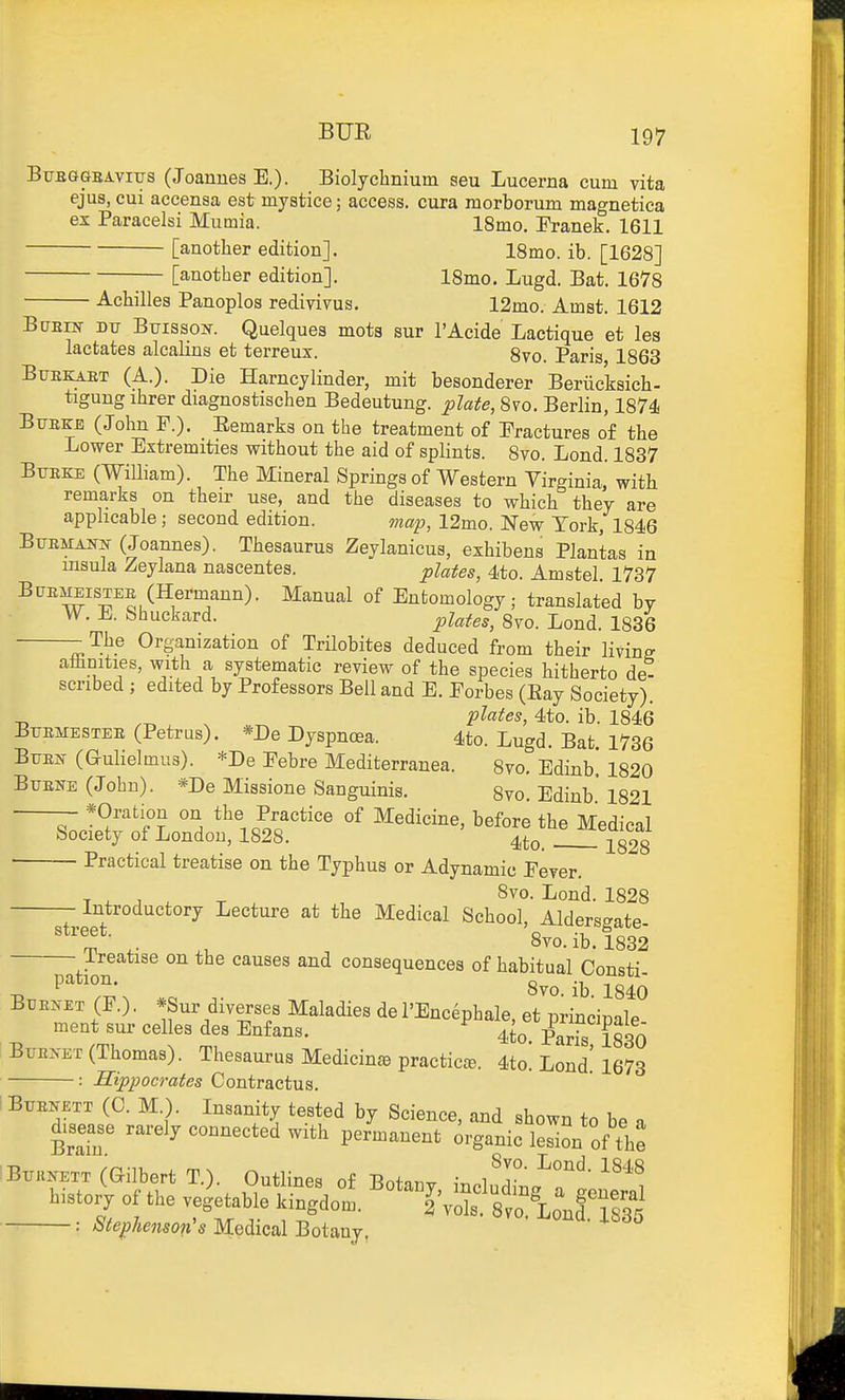 BUR Bttbggeaviys (Joannes E.). Biolychnium sen Lucerna cum vita ejus, cui accensa est mystice; access, cura morborum magnetica ex Paracelsi Mumia. 18mo. Eranek. 1611 [another edition]. 18mo. ib. [1628] [another edition]. 18mo. Lugd. Bat. 1678 Achilles Panoplos redivivus. 12mo. Amst. 1612 BuEiif Dxr Buisso?f. Quelques mota sur I'Acide Lactique et les lactates alcalins et terreux. 8vo. Paris, 1863 BuEKiKT (A.). Die Harncjlinder, mit besonderer Beriicksich- tigung ihrer diagnostischen Bedeutung. opiate, 8vo. Berlin, 1874 Btjekb (John P.). Eemarks on the treatment of Eractures of the Lower Extremities without the aid of splints. 8vo. Lend. 1837 Btjeke (William). The Mineral Springs of Western Virginia,' with remarks on their use, and the diseases to which they are applicable; second edition. map, 12mo. New York, 1846 BuEMANN (Joannes). Thesaurus Zeylanicus, exhibens Plantas in insula Zeylana nascentes. plates, 4to. Amstel. 1737 BuE^iSTEE (Hermann). Manual of Entomology; translated by W. E. Shuckard. ^utes, 8yo. Lond. 1836 -The Organization of Trilobites deduced from their living aihnities, with a systematic review of the species hitherto de- scribed ; edited by Professors Bell and E. Eorbes (Eay Society). plates, 4to. ib. 1846 Btjemestee (Petrus). *De Dyspnoea. 4to. Lugd. Bat. 1736 BTTEif (aulielmus). *De Eebre Mediterranea. 8vo. Edinb. 1820 Btjei^e (John). *De Missione Sanguinis. 8vo. Edinb' 1821 *Oratiou on the Practice of Medicine, before the Medical Society of London, 1828. 4to. S Practical treatise on the Typhus or Adynamic Eever. Introductory Lecture at the Medical School, Alders-ate 8vo.ib.l832 Treatise on the causes and consequences of habitual Consti- pa ion. 8vo. ib. 1840 Buekm (F.) . *Sur diverses Maladies de I'Encephale, et principale meat sur eel esdesEnfans. 4to. ^Lris So BxiE2,-ET (Thomas). Thesaurus Medicine practic^e. 4to. Lond. 1673 : Hippocrates Contractus. i BxTEKETT (C. M.). Insanity tested by Science, and shown to be a disease rarely connected with permanent organic leSon of the iBiniNETT (Gilbert T.). Outlines of Botanv history of the ve^table kingdom. ^°'%%Sf8vo°i:nf Ts35 : Stephenson's Medical Botany.