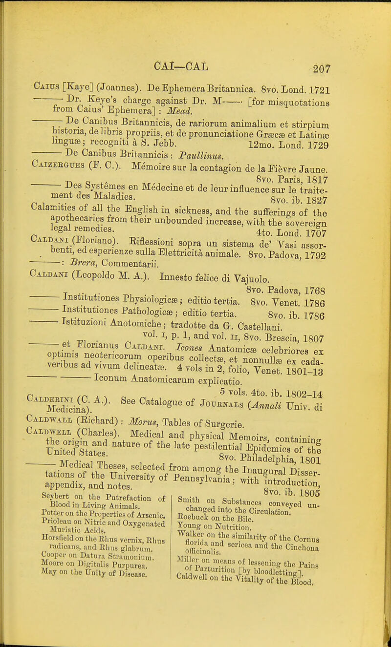 Caiijs [Kaye] (Joannes). DeEphemeraBritannica. 8vo. Lond. 1721 — Dr. Keye's charge against Dr. M [for misquotations trom taius' Ephemera] : Mead. — De Canibus Britannicis, de rariorum animalium et stirpium histona, delibris propriis, et de pronunciatione Gr^cse et Latins lingua;; recogniti a S. Jebb. 12mo. Lond. 1729 De Canibus Britannicis : PaulUnus. Caizeegites (F. C). Memoire sur la contagion de la Eifevre Jaune  0. Paris, 181^ 5 sur le traite- 8vo. ib. 1827 -Hoc, Q ,T.. . 8vo. Paris, 1817 ~ ^ A ^ifiT^? Medecme et de leur influence sur le traite- ment des Maladies. c^, 109,7 Calamities of all the English in sickness, and the sufferings of the apothecaries from their unbounded increase, with the sovereign legal remedies. 4to. Lond. 1707 CAi-DA^fi (Eloriano). Eiflessioni sopra un sistema de' Yasi assor- benti, ed espenenze sulla Elettricita animale. 8vo. Padova, 1792 : Brera, Commentarii. ' Caidani (Leopoldo M. A.). Innesto felice di Vajuolo. T ^, 8vo. Padova, 1768 institutiones Physiologicae; editio tertia. Svo. Venet 1786 Institutiones Pathologicse ; editio tertia. 8vo ib 1786 Istituzioni Anotomiche; tradotte da Q. Castellani. ^ ^, . ^' P- 1. and vol. II, 8vo. Brescia, 1807 — et Elorianus Caldani. Icones Anatomic^ celebriores ex optimis neotencorum operibus collects, et nonnu L ex clda veribus ad vivum delineate. 4 vols in 2,' folio, Yenet. 1801-13 Iconum Anatomicarum explicatio. /-I ,^ ^ vols. 4to. ib. 1802-14, ~o£).''-^- sue of Jo™.Ls iAn.„U Fni,. dt Oaiotall (Eicliard): Mortu, Tables of Surgerie CiMWKLL (Charles). Medical and physical Memoirs, containing — Medical Theses, selected from among e In :;„S^^^ ^^^^-'^ °' Penns,.,a^nia'^^KS-; ievhprh nn i.ha P„+„„*„„^:„„ „ ... '^^O- ^D. 1805 Seyberfc on the Putrefaction of Blood in Living Animals. Potter on the Properties of Arsenic. Pnoleau on Nitric and Oxygenated Muriatic Acids. Horsficld on the Rhus vernix, Rhus radicans, and Rhus glabruin, Cooper on Datura Stramonium. Moore on Digitalis Purpurea. May on the Unity of Disease. Smith on Substances conveyed un- changed into the Circulation: Roebuck on the Bile. Young on Nutrition. Walker on the similarity of the Cornus '^'''^^ C-hon Miller on means of lessening the Pains °(P'lVturition [by bloodletting! ' Caldwell on tlie Vitality of the Blood •