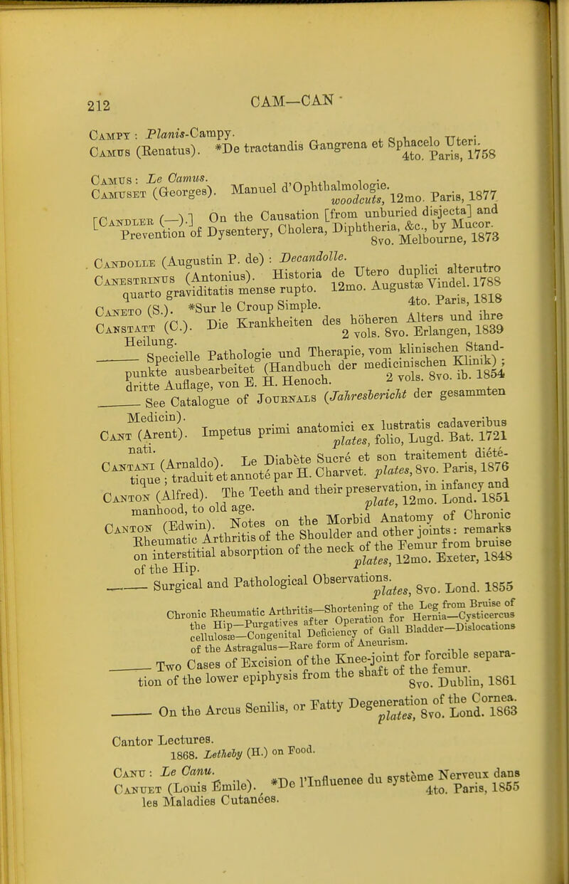 212 0AM—CAN  Camtts (Eenatus). *De tractandis Gangrena et Sp^aceb Ut^^^^^^ Camus : Le Camus. ^ i • 8lL,.T (Goorge.). Manuel d'OpMlal-^J-j,„„ p,,;,, 1877 rr.„i)iiMi (•—•) 1 On the Causation [from unburied disjecta] Candolle (Augustin P. de) : -DecflnioZZe. ■ ct^KSTKiK^s (Antonius). Historia de Utero duplici alterutro UAifESTRiNus / ^2mo. Augusts Vindel. 178S ESTRiNXJS (Antomus;. rListmiu T 4 Vindel. 1788 cZri jo.). Die Srankbeiten ^-^h^eren^^^ter. un^^ !Ls™deUe Pathologie und Therapie, vom klinischen Stand- !:te CatabguTof Joob.^.s gesammto (llfred). The Teeth and theirp—on,m >^nfa,.y^-a C^r^d'^; Ses ^ the^^^^^^^^^ »d.irp°^^^^^^^ of the Hip. f;. Surgical and Pathological Observatxons.^^^^ ^^^^ ^^^^ Chronic Rheun>atic Artbritis-Shorte^^^^^^^^^ of he Astragalus-Bare form of Aneurism . Two Cases of Excision of the Knee^^^t^^^^^^^^^^ repara- tion of the lower epiphysis from the shaft of t^^e fg-.^^ ^^^^ On the Arcus Senilis, or Patty Degenera^^^^^^^ the^Corne. Cantor Lectures. 1868. Lethely (H.) on Food. Cantj : Le Ganu. vinflnenoe du systeme Nerveux dans Cai^uet (Louis Emile). ^ *De 1 Influence au b> ^^^.^^ ^g^g las Maladies Cutanees.