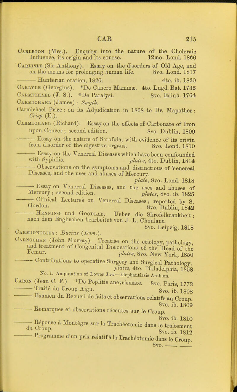 Cabletok (Mrs.), Enquiry into the nature of the Choleraic Influence, ita origin and its course. 12mo. Lond. 1866 Caelisle (Sir Anthony). Essay on the disorders of Old Age, and on the means for prolonging human life. 8vo. Lond. 1817 Hunterian oration, 1820. 4to. ib. 1820 Cablyle (Greorgius). *De Cancro Mamma9. 4to. Lugd. Bat. 1736 Caemiohael (J. S.). *I>e Paralysi. 8vo. Edinb. 1764 Caemichael (James) : Smyth. Carmichael Prize: on its Adjudication in 1868 to Dr. Mapother: Grisp (E.). Caemiohaei, (Eicbard). Essay on the effects of Carbonate of Iron upon Cancer ; second edition. 8vo. Dublin, 1809 Essay on the nature of Scrofula, with evidence of its origin from disorder of the digestive organs. 8vo. Lond. 1810 Essay on the Venereal Diseases which have been confounded with Syphilis. plates, 4to. Dublin, 1814 • Observations on the symptoms and distinctions of Venereal Diseases, and the uses and abuses of Mercury. plate, 8vo. Lond. 1818 Essay on Venereal Diseases, and the uses and abuses of Mercury ; second edition. plates, 8vo. ib. 1825 ■ Clinical Lectures on Venereal Diseases; reported by S ^o^^^T^- 8vo. Dublin, 1842 Henning und Goodlad. TJeber die Skrofelkrankheit; - - — .^v/iyvyj. uiD UiXrUitJl nach dem Enghschen bearbeitet von J. L. Choulant. 8vo. Leipzig, 1818 CAEMIGlfOLITJS : Bucius {Dom.). Caenochajt (John Murray). Treatise on the etiology, pathology, and treatment of Congenital Dislocations of the Head of the ^ plates, 8vo. New York, 1850 Contributions to operative Surgery and Surgical Pathology. plates, 4to. Philadelphia, 1858 No. 1. Amputation of Lower Jaw—Elephantiasis Arabum. Gabon (Jean C. P.). *De Poplitis anevrismate. 8vo. Paris, 1773 Traite du Croup Aigu. 8vo. ib! 1808 Examen du Eecueil de faits et observations relatifs au Croup. -D , 8vo. ib. 1809 Eemarques et observationa recentes sur le Croup. d7a Cro^'^ Montegre sur la Trach^otomie dans le traitement ^ J^oup. ^ 8vo. ib. 1812 Programme d un prix relatif ala Tracheotomie dans le Croup 8vo , I'