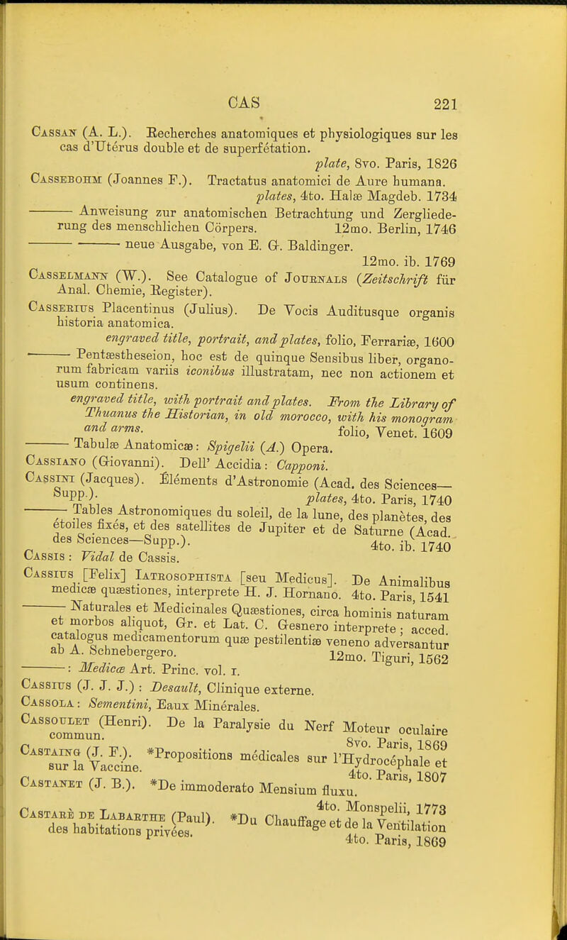 Cassak (A. L.). Eecherches anatomiques et physiologiques but les cas d'Uterus double et de superfetation. plate, 8vo. Paris, 1826 Cassebohm (Joannes F.). Tractatus anatomici de Aure humana. plates, 4to. Halse Magdeb. 1734 Anweisung zur anatomischen Betrachtung und Zergliede- rung des menschlichen Corpers. 12mo. Berlin, 1746 neue Ausgabe, von E. G-. Baldinger. 12mo. ib. 1769 Casselmaiw (W.)- See Catalogue of Jotjbnals {Zeitschrift fiir Anal. Chemie, Eegister). CAssEKnis Placentinus (Julius). De Vocis Auditusque organis Listeria anatomiea. engraved title, portrait, and plates, folio, Ferrari*, 1600 Pentaestheseion, hoc est de quinque Seusibus liber, organo- rum fabricam variis iconibus illustratam, nec non actionem et usutn continens. engraved title, ivith portrait and plates. From tie Library of Thuanus tie Historian, in old morocco, with his monogram ^'^ folio, Venet. 1609 Tabulae AnatomicsB: Spigelii (A.) Opera. — • vv^'^vvu J W JJt^X C Cassiano (aiovanni). Dell'Accidia : Capponi. Cassia (Jacques). Elements d'Astronomie (Acad, des Sciences— ^PP {- plates, 4to. Paris, 1740 Tables Astronomiques du soleil, de la lune, des planetes, des etoiles fixes, et des satellites de Jupiter et de Saturne (Acad des Sciences-Sapp.). 4to. 1746^ Cassis : Vidal de Cassis. Cassitts [Pelix] Iateosophtsta [sen Medicus]. De Animalibua medicEe qu^stiones, interprete H. J. Hornano. 4to. Paris 1541 mturales et Medicinales Qusestiones, circa hominis naturam et morbos aliquot, Gr. et Lat. C. Gesnero interprete a3 catalogus medicamentorum qu* pestilentia veneno adversantur ab A^ Schnebergero. 12mo. Tiguri, 1562 : MediccB Art. Princ. vol. i. CAssrus (J. J. J.) : Besault, Clinique externe. Cassola : Sementini, Eaux Minerales. TmrJ'^™^- ^' ^'^5'°'^ ^'^ Moteur oculaire C.,T.™ (,. B.). ■ .De immode-ato Mensium flu.'- ^ 4to. Pans, 1869