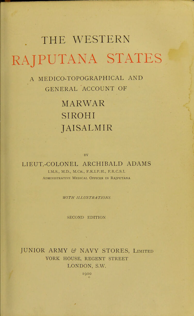 THE WESTERN RAJPUTANA STATES A MEDICO-TOPOGRAPHICAL AND GENERAL ACCOUNT OF MARWAR SIROHI JAISALMIR BY LIEUT.-COLONEL ARCHIBALD ADAMS I.M.S., M.D., M.Ch., F.R.I.P.H., F.R.C.S.I. Administrative Medical Officer in Rajputana WITH ILLUSTRATIONS SECOND EDITION JUNIOR ARMY ^ NAVY STORES, Limited YORK HOUSE, REGENT STREET LONDON, S.W. 1900 c