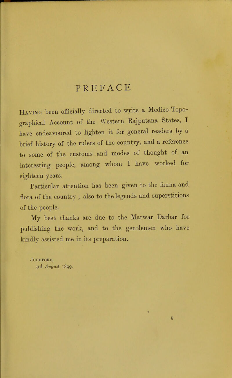 PREFACE Having been officially directed to write a Medico-Topo- graphical Account of the Western Rajputana States, I have endeavoured to lighten it for general readers by a brief history of the rulers of the country, and a reference to some of the customs and modes of thought of an interesting people, among whom I have worked for eighteen years. Particular attention has been given to the fauna and flora of the country ; also to the legends and superstitions of the people. My best thanks are due to the Marwar Darbar for publishing the work, and to the gentlemen who have kindly assisted me in its preparation. JODHPORE, yd, August 1899. « b