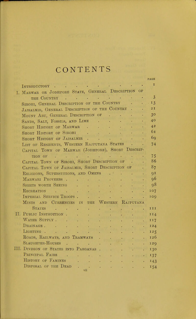 CONTENTS FAQE Introductory I. Marwar or Jodhpore State, General Description of THE Country 3 SiROHi, General Description of the Country . •13 Jaisalmir, General Description of the Country . .21 Mount Abu, General Description of . . . -3° Sands, Salt, Fossils, and Lime 4° Short History of Marwar . . • • • .42 Short History of Sirohi 61 Short History of Jaisalmir 69 List of Residents, Western Kajputana States . . 74 Capital Town of Marwar (Jodhpore), Short Descrip- tion OF 75 Capital Town of Sikohi, Short Description of . .86 Capital Town of Jaisalmir, Short Description op . 87 Eeligions, Superstitions, and Omens . . . -91 Marwari Proverbs 9^ Sights worth Seeing . . . . . . .98 Recreation . . . . . . . . .107 Imperial Service Troops . . . . . . .109 Mints and Currencies in the Western Rajputana States iii II. Public Instruction . . . . . . . .114 Water Supply 117 Drainage . . . . . . . . . .124 Lighting . . . . . . . . . -125 Roads, Railways, and Tramways . . . . .126 Slaughter-Houses . . . . . . . .129 III. Division of States into Parganas . . . . .130 Principal Fairs 137 History of Famines 143 Disposal of the Dead 154