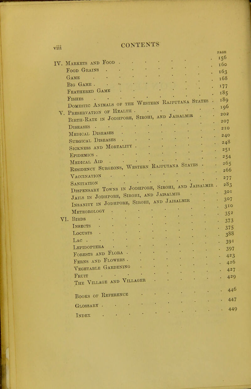 VIU IV. Markets and Tood Food Gbains . Game Big Game . Feathered Game DOMESTIC ANIMALS 0. THE WeSTERK Ra.PUTANA STATES V. Preservation of Health . . • • Birth-Rate in Jodhpore, Sirohi, and Jaisalmir Diseases . Medical Diseases . Surgical Diseases . Sickness and Mortality Epidemics . Medical Aid . • c:,„.,ppc; Eesidency Surgeons, Western Rajputana Siaies Vaccination IZZZ towns in jodhpore, sirohi, and Jaisalmir Jails in Jodhpore, Sirohi, and Jaisalmir • Insanity in Jodhpore, Sirohi, and Jaisalmir Meteorology VI. Birds Insects Locusts Lac . Lepidoptbra Forests and Flora Ferns and Flowers Vegetable Gardening Fruit The Village and Villager Books of Reference Glossary . • • ' Index • • ' ' PAGE 160 163 168 177 185 189 196 202 207 2x0 240 248 251 254 265 266 277 283 , 301 307 310 352 373 375 388 391 397 423 426 427 429 446 447 449