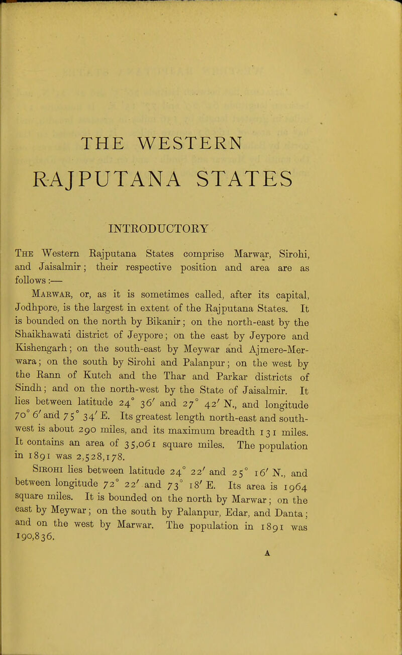 THE WESTERN RAJPUTANA STATES INTRODUCTORY The Western Rajputana States comprise Marwar, Sirohi, and Jaisalmir; their respective position and area are as follows:— Maewar, or, as it is sometimes called, after its capital, Jodhpore, is the largest in extent of the Rajputana States. It is bounded on the north by Bikanir; on the north-east by the Shaikhawati district of Jeypore; on the east by Jeypore and Kishengarh; on the south-east by Meywar and Ajmere-Mer- wara; on the south by Sirohi and Palanpur; on the west by the Rann of Kutch and the Thar and Parkar districts of Sindh; and on the north-west by the State of Jaisalmir. It lies between latitude 24 36' and 27° 42' N., and longitude 70° 6' and 75° 34' E. Its greatest length north-east and south- west is about 290 miles, and its maximum breadth 131 miles. It contains an area of 35,061 square miles. The population in 1891 was 2,528,178. SiEOHi lies between latitude 24° 22' and 25° 16' N., and between longitude 72° 22' and 73° 18' E. Its area is 1964 square miles. It is bounded on the north by Marwar; on the east by Meywar; on the south by Palanpur, Edar, and Danta; and on the west by Marwar. The population in 1891 was 190,836. A