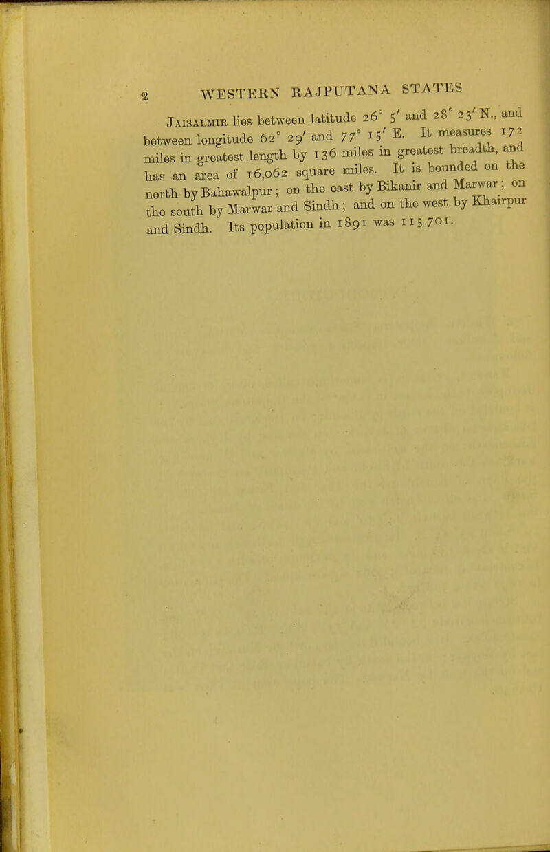 S WESTERN RAJPUT AN A STATES Jaisalmir lies between latitude 26° 5' and 28° 23' N.. and between longitude 62° 29' and jf i S' E. It measures 172 miles in greatest length by 136 miles in greatest breadth, and has an area of 16,062 square miles. It is bounded on the north by Bahawalpur ; on the east by Bikanir and Marwar; on the south by Marwar and Sindh; and on the west by Khairpur itnd Sindh. Its population in 1891 was 115701.