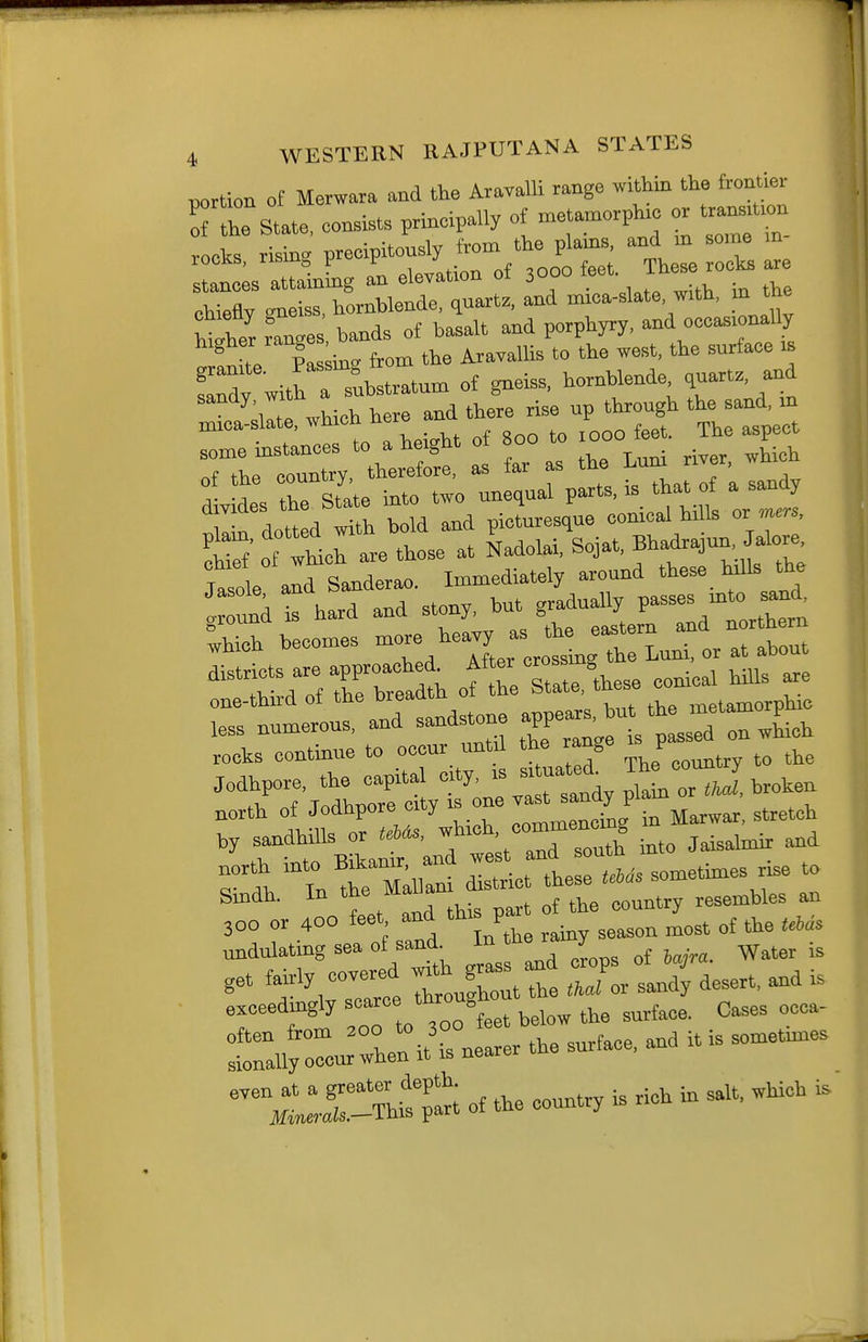 T 4 WESTERN RAJPUTANA STATES portion of Merwara and the Aravalli range within the frontier Tthe State, consists principally of metamorphxc or — rocks rising precipitously from the plains, and in some m rocks, rising p p . ' .^on of 3000 feet. These rocks are stances attaining an elevation oi ^ chiefly c^neiss, hornblende, quartz, and mica-slate, with, m the nler Ganges bands of basalt and porphyry, and occasionally las mg from the Aravallis to the west, the surface is Tdy wit^a sL^^^^^ of gneiss, hornblende quart., and sandy witn ^^^^^ ^.^^ ^^^^^^ ^^^^ ^^^^^ mica-slate, wmcn ner ^ ^ some instances to a height o 00 to 000 ^1.^^ «f tlip country, therefore, as tar as lae i.u , !■ 7 r state into two unequal parts, is that of a sandy TJ^ dot d and picLesque conical hills or ders. T^Lh.v. those at Nadolai, Sojat, Bhadrajun Jalore, Ja^ e aid Sa-derao. ^mediately around these h.lls 0^0 ::td is hard and stony, rlTortrrn ,hich becomes -^/^^ J^L th Luni, or at about 'tX omeTtL'these conical hills are one-tnna oi tne uiva.y^^^ i-nptamorphic less numerous, and sandstone ^ pLTd ^wLh rooks continue to occur untd the range J ^ Jodhpore, the capital -'yj^^^ Hl^.'^L orT/i broken lJ;T«r:hir g in Mar^ar, stretch by sandhills or tebAs, wm , Jaisalmir and r 1:^0:1:: .... so— rise to Smdh. In ^-ff'^l „f the country resembles an 300 or 400 feet, and this p ^^^^ ,^ ■^frw^^ertd ^^''^ g^^s: and cLps of ^ara. Water is get toly tooughout the thai or sandy desert, and is exceedingly scarce ttooug ^^^^^^^ ^^^^ :raUro-°ln it^^s nearer the surface, and it is sometnnes ^^^^Cr-Thit^; of the country is rich in salt, which is