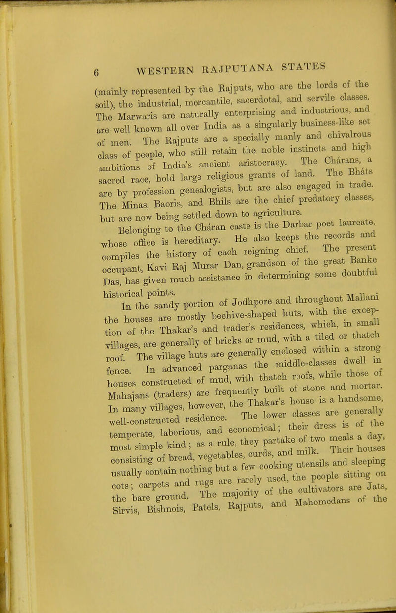 (mainly represented by the Kajputs, who are the lords of the soil), the industrial, mercantile, sacerdotal, and servile classes The Marwaris are naturally enterprising and industnous, and are well known all over India as a singularly busmess-hko set of men The Rajputs are a specially manly and chivalrous class of people, who stUl retain the noble '-^j^f^ ^^^l ambitions of Indias ancient aristocracy The Charans, a saeied race, hold large religious grants of land. The Bhats are by profession genealogists, but are also engaged m trade. The Mi^as, Baoris and Bhils are the chief predatory classes, b.,t are now being settled down to agriculture. BeWng to the Charan ca«te is the Darbar poet lam-eate ,hose officers hereditary. He also keeps the records a^ compiles the history of each reignmg chief. The present errant, Kavi Raj Mura.- Dan, grandson of the ^eat B^k Das, ha^ given much assistance in determmmg some doubtful ''Tl'tdy portion of Jodhpore and throughout Mallani the houses are mostly beehive-shaped huts, -^^ ^ ^^^^^ tlon of the Thakar's aad trader's residences, which, m smaU vuLes are generally of bricks or mud, with a tiled or thatch ; f The iuage huts are generally enclosed withm a s rong fence In advanced parganas the middle-classes dweU m houses constructed of mud, with thatch roofs, whde those of S -ans (traders) are .e^u^tly -Ut of stone and mortal. Tn manv villages, however, the iHaliars uuub« weCZsJ-ucttd residence. The lower cbisses^^e gen. Uy temperate l^^^is an — ^ most Simple kind, as a ruie, u . Their houses consisting of f J^^k^ utensUs and sleeping usually contam nothmg but a few . „^ oots Lpets and ^^-J^^^: ^TttSlts are Jats,