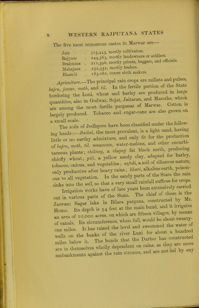 The five most numerous castes in Marwar are— 215,443, mostly cultivators. 244,563, mostly landowners or soldiers. 2ii,'396, mostly priests, beggars, and officials. 232,351, mostly traders. 183.082, coarse cloth makers. Jats . Kajputs Brahmins Mahajaus Bhambi Agriculture.—The principal rain crops are millets and pulses, Ujra, jowar, r^oth, and til In the fertile portion of the State bordering the Luni. wheat and barley are produced m large quantities, also in Godwar, Sojat, Jaitaran, and Marothe which are among the most fertile parganas of Marwar Cotton is largely produced. Tobacco and sugar-cane are also grown on a small scale. ■ -, n i r n The soils of Jodhpore have been classified under the toUow- in» heads -.^Bctikal, the most prevalent, is a light sand, having little or no earthy admixture, and only fit for the production of moth. til. sesamum, water-melons, and other cucmrbi- taceous plants; cM^y, a clayey ^ack earth, producing chiefiy wheat; p^li. a yeUow sandy clay, adapted for bariey tobacco, onions, and vegetables ; safedi. a sod of sdiceous nature, only productive after heavy rams; kUri. alkalme earth, poison- ous to all vegetation. In the sandy parts of the State the ram Tks mto the soil, so that a very small rainfall suffices for crops. Irrigation works have of late years been extensively earned eut in various parts of the State. The o>^-f ^ Jaswant Sagar lake in Bilara V^'S''^- '°^f'ZittL^^ Home Its depth is 5 4 feet at the mam bund, and it nngates fnTea o 0,000 acr s, on which are fifteen villages, by means of cTn Is It circumference, when faU, would be about twenty- ne miles. It has raised the level ^d —d th^ ~ wells on the banks of the river Lum for about a hundiea ^es below it. The bunds that the ^-bar has^ co— are in themselves wholly dependent on rams, - embankments against the ram streams, and are not fed by any