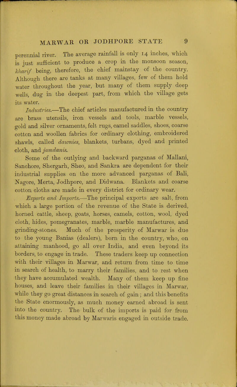 pereimial river. The average rainfall is only 14 inches, which is just sufficient to produce a crop in the monsoon season, kharif being, therefore, the chief mainstay of the country. Although there are tanks at many villages, few of them hold water throughout the year, but many of them supply deep wells, dug in the deepest part, from which the village gets its water. Industries.—The chief articles manufactured in the country are brass utensils, iron vessels and tools, marble vessels, gold and silver ornaments, felt rugs, camel saddles, shoes, coarse cotton and woollen fabrics for ordinary clothing, embroidered shawls, called dawnies, blankets, turbans, dyed and printed cloth, and jamdanis. Some of the outlying and backward parganas of Mallani, Sanchore, Shergarh, Sheo, and Sankra are dependent for their industrial supplies on the more advanced parganas of Bali, Nagore, Merta, Jodhpore, and Didwana. Blankets and coarse cotton cloths are made in every district for ordinary wear. Exports and Imports.—The principal exports are salt, from which a large portion of the revenue of the State is derived, horned cattle, sheep, goats, horses, camels, cotton, wool, dyed cloth, hides, pomegranates, marble, marble manufactures, and grindiag-stones. Much of the prosperity of Marwar is due to the young Banias (dealers), born in the country, who, on attaining manhood, go all over India, and even beyond its borders, to engage in trade. These traders keep up connection with their villages in Marwar, and return from time to time in search of health, to marry their families, and to rest when they have accumulated wealth. Many of them keep up fine houses, and leave their families in their villages in Marwar, while they go great distances in search of gain; and this benefits the State enormously, as much money earned abroad is sent into the country. The bulk of the imports is paid for from this money made abroad by Marwaris engaged in outside trade.