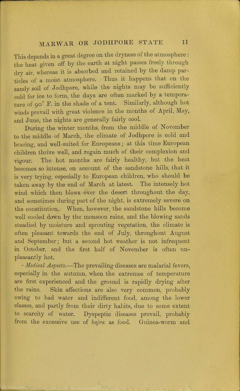 This depends in a great degree on the dryness of the atmosphere : the heat given off by the earth at night passes freely through dry air, whereas it is absorbed and retained by the damp par- ticles of a moist atmosphere. Thus it happens that on the sandy soil of Jodhpore, while the nights may be sufficiently cold for ice to form, the days are often marked by a tempera- ture of 90° F. in the shade of a tent. Similarly, although hot Avinds prevail with great violence in the months of April, May, and June, the nights are generally fairly cool. During the winter months, from the middle of November to the middle of March, the cHmate of Jodhpore is cold and bracing, and well-suited for Europeans ; at this time European children thrive well, and regain much of theh complexion and vigom-. The hot months are fairly healthy, but the heat becomes so intense, on account of the sandstone hills, that it is very trying, especially to European children, who should be taken away by the end of March at latest. The intensely hot wind which then blows over the desert throughout the day, and sometimes during part of the night, is extremely severe on the constitution. When, however, the sandstone hills become well cooled down by the monsoon rains, and the blowing sands steadied by moisture and sprouting vegetation, the climate is often pleasant towards the end of July, throughout August and September; but a second hot weather is not infrequent in October, and the first half of November is often un- pleasantly hot. ' Medical Aspects.—The prevailing diseases are malarial fevers, especially in the autumn, when the extremes of temperature are first experienced and the ground is rapidly drjdng after the rains. Skin affections are also very common, probably owing to bad water and indifferent food, among the lower classes, and partly from their dirty habits, due to some extent to scarcity of water. Dyspeptic diseases prevail, probably from the excessive use of lajra as food. Guinea-worm and