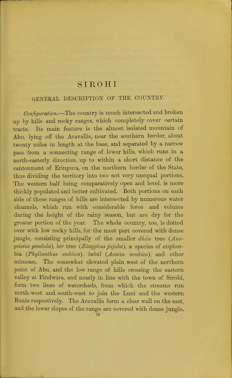 SIROHI GENERAL DESCRIPTION OF THE COUNTRY Configuration.—•The country is mucli intersected and broken up by hills and rocky ranges, which completely cover certain tracts. Its main feature is the almost isolated mountain of Abu, lying off the AravaUis, near the southern border, about twenty miles in length at the base, and separated by a narrow pass from a connecting range of lower hills, which runs in a north-easterly direction, up to within a short distance of the cantonment of Erinpura, on the northern border of the State, thus dividing the territory into two not very unequal portions. The western half being comparatively open and level, is more thickly populated and better cultivated. Both portions on each side of these ranges of hiUs are intersected by numerous water channels, which run with considerable force and volume dui-ing the height of the rainy season, but are dry for the greater portion of the year. The whole country, too, is dotted over with low rocky hills, for the most part covered with dense jungle, consisting priacipally of the smaller dhdu tree {Ano- geissus pendula), Mr tree {ZizzypJms jujuha), a species of euphor- bia (Fhyllanthus emblica), baMcl (Acacia arabica), and other mimosse. The somewhat elevated plain west of the northern point of Abu, and the low range of hills crossing the eastern valley at Pindwara, and nearly in line with the town of Sirohi, form two lines of watersheds, from which the streams run north-west and south-west to join the Luni and the western Bands respectively. The Aravallis form a clear wall on the east, and the lower slopes of the range are covered with dense jungle.