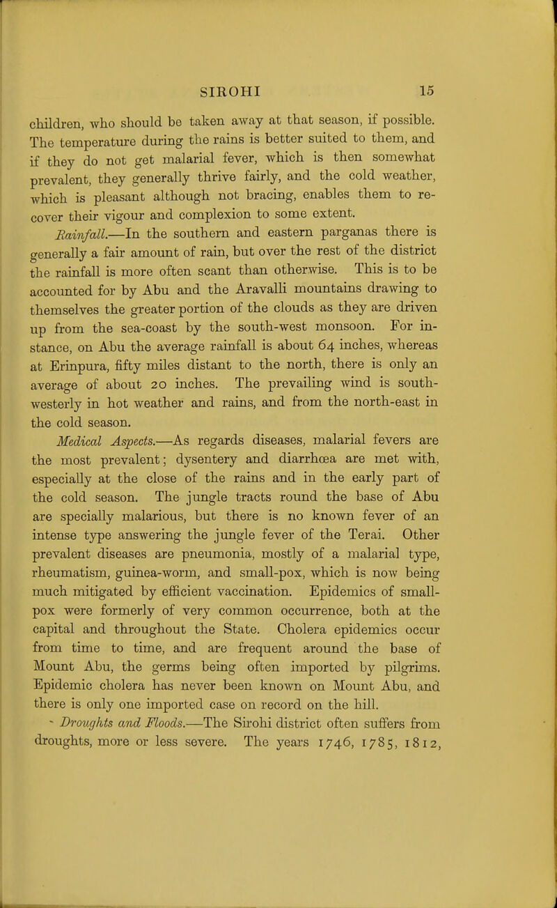 ctdldren, who should be taken away at that season, if possible. The temperature during the rains is better suited to them, and if they do not get malarial fever, which is then somewhat prevalent, they generally thrive fairly, and the cold weather, which is pleasant although not bracing, enables them to re- cover their vigour and complexion to some extent. Eainfall—In the southern and eastern parganas there is generally a fair amount of rain, but over the rest of the district the rainfall is more often scant than otherwise. This is to be accounted for by Abu and the Aravalli mountains drawing to themselves the greater portion of the clouds as they are driven up from the sea-coast by the south-west monsoon. For in- stance, on Abu the average rainfall is about 64 inches, whereas at Erinpura, fifty miles distant to the north, there is only an average of about 20 inches. The prevailing wind is south- westerly in hot weather and rains, and from the north-east in the cold season. Medical Aspects.—As regards diseases, malarial fevers are the most prevalent; dysentery and diarrhoea are met with, especially at the close of the rains and in the early part of the cold season. The jungle tracts round the base of Abu are specially malarious, but there is no known fever of an intense tjrpe answering the jungle fever of the Terai. Other prevalent diseases are pneumonia, mostly of a malarial type, rheumatism, guinea-worm, and small-pox, which is now being much mitigated by efficient vaccination. Epidemics of small- pox were formerly of very common occurrence, both at the capital and throughout the State. Cholera epidemics occur from time to time, and are frequent around the base of Mount Abu, the germs being often imported by pilgrims. Epidemic cholera has never been known on Mount Abu, and there is only one imported case on record on the hill. - Droughts and Floods.—The Sirohi district often suffers from droughts, more or less severe. The years 1746, 1785, 1812,