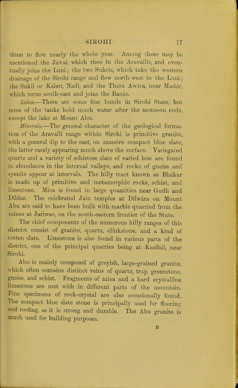 tinue to flow nearly the whole year. Among these may be mentioned the Jawai, which rises in the Aravallis, and even- tually joins the Luni; the two Sukris, which take the western drainage of the Sirohi range and flow north-west to the Luni; the Sukli or Kaleri, Nadi, and the Thara Awdra, near Madar, which tm*ns south-east and joins the Bands. Lakes.—There are some fine bunds in Shohi State, but none of the tanks hold much water after the monsoon ends, except the lake at Mount Abu. Minerals.—The general character of the geological forma- tion of the Aravalli range within Sirohi is primitive granite, with a general dip to the east, on massive compact blue slate, the latter rarely appearing much above the surface. Variegated quartz and a variety of schistose slate of varied hue are found in abundance in the internal valleys, and rocks of gneiss and syenite appear at intervals. The hilly tract known as Bhakar is made up of primitive and metamorphic rocks, schist, and limestone. Mica is found in large quantities near Gudh and Dildar. The celebrated Jain temples at Dilwara on Mount Abu are said to have been built with marble quarried from the mines at Jariwao, on the south-eastern frontier of the State. The chief components of the numerous hilly ranges of this district consist of granite, quartz, clinkstone, and a kind of rotten slate. Limestone is also found in various parts of the district, one of the principal quarries being at Kasibal, near Sirohi. Abu is mainly composed of greyish, large-grained granite, which often contains distinct veins of quartz, trap, greenstone, gneiss, and schist. Fragments of mica and a hard crystalline limestone are met with in different parts of the mountain. Fine specimens of rock-crystal are also occasionally found. The compact blue slate stone is principally used for flooring and roofing, as it is strong and durable. The Abu granite is much used for building purposes. B