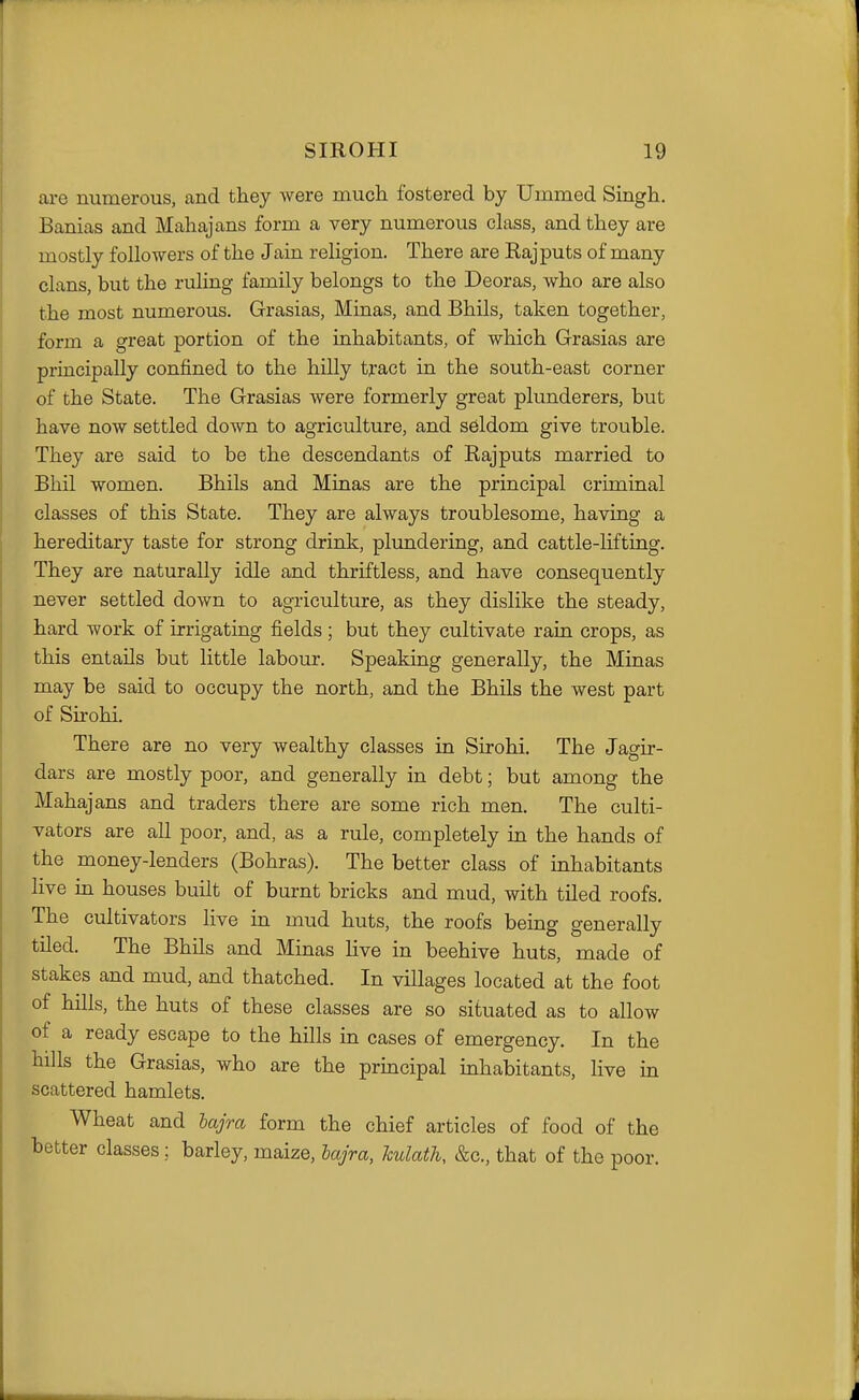 are numerous, and they were much, fostered by Ummed Singh. Banias and Mahajans form a very numerous class, and they are mostly followers of the Jain religion. There are Rajputs of many clans, but the ruling family belongs to the Deoras, who are also the most numerous. Grasias, Minas, and Bhils, taken together, form a great portion of the inhabitants, of which Grasias are principally confined to the hilly tract in the south-east corner of the State. The Grasias were formerly great plunderers, but have now settled down to agriculture, and seldom give trouble. They are said to be the descendants of Rajputs married to Bhil women. Bhils and Minas are the principal criminal classes of this State. They are always troublesome, having a hereditary taste for strong drink, plundering, and cattle-lifting. They are naturally idle and thriftless, and have consequently never settled down to agriculture, as they dislike the steady, hard work of irrigating fields ; but they cultivate rain crops, as this entails but little labour. Speaking generally, the Minas may be said to occupy the north, and the Bhils the west part of Sirohi. There are no very wealthy classes in Sirohi. The Jagir- dars are mostly poor, and generally in debt; but among the Mahajans and traders there are some rich men. The culti- vators are all poor, and, as a rule, completely in the hands of the money-lenders (Bohras). The better class of inhabitants live in houses built of burnt bricks and mud, with tiled roofs. The cultivators live in mud huts, the roofs being generally tiled. The Bhils and Minas live in beehive huts, made of stakes and mud, and thatched. In villages located at the foot of hills, the huts of these classes are so situated as to allow of a ready escape to the hills in cases of emergency. In the hills the Grasias, who are the principal inhabitants, live in scattered hamlets. Wheat and hajra form the chief articles of food of the better classes; barley, maize, hajra, hulath, &c., that of the poor.