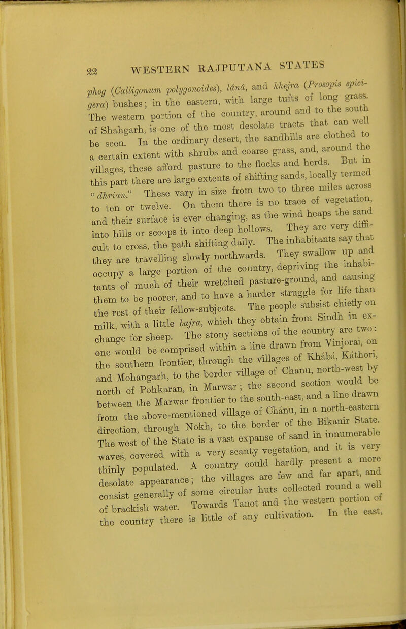 ■plwg (Callisonum pohjgonoides). Un&, and kJujm (Frowpu spici- %i)\nsl; in the eastern, with large tu ts f long gT^^ The western povtion of the country, around and to the south of Shahgarh, is one of the most desolate tracts that can well be seen' In the ordinary desert, the sandhills are clothed to a certain extent with shrubs a^d coarse grass and, around the villages, these afford pasture to the flocks and herds But m this part there are large extents of shifting sands, local ^ teamed Jian. These vary in size from two to to ten or twelve. On them there is no trace of vegetation l lheL surface is ever changing, as the wind heaps the sand to hills or scoops it into deep hollows. They are very diffi- Z to cross, the patl' shifting daily. The-habitaa^ say that they are travelling slowly northwards. They swallow u^ and occupy a large portion of the country, deprivmg the mhabi of mu^h of their wretched pasture-ground, aad causmg them to be poorer, and to have a harder struggle for Ue than he^est of their fellow-subjects. The people snh^« o-r nulk with a little iajra, which they obtam from Smdh m ex late for sheep. The stony sections of the country are two. '^Z^ I co'mprised within a ^^-^^ Son the southern frontier, through the villages of Khaba Kathori td Mohan<.arh. to the border village of Chanu. north-west by rth of otoan, in Marwar; the second -ction would be between the Marwar frontier to the south-east, and a hne drawn from be altmentioned village of Chauu, in a -th-eas^ern drction. through Nokh. to the border of The west of the State is a vast expanse o sand ^ —'^l' waves covered with a very scanty vegetation, and it is veiy uonulated A country could hardly present a more tlteTpe-noe; the villages are tew and far apart, and deso ate app collected round a well of b;:S  Xanot and - —^rtionof the country there is little of any cultivation. In the east,