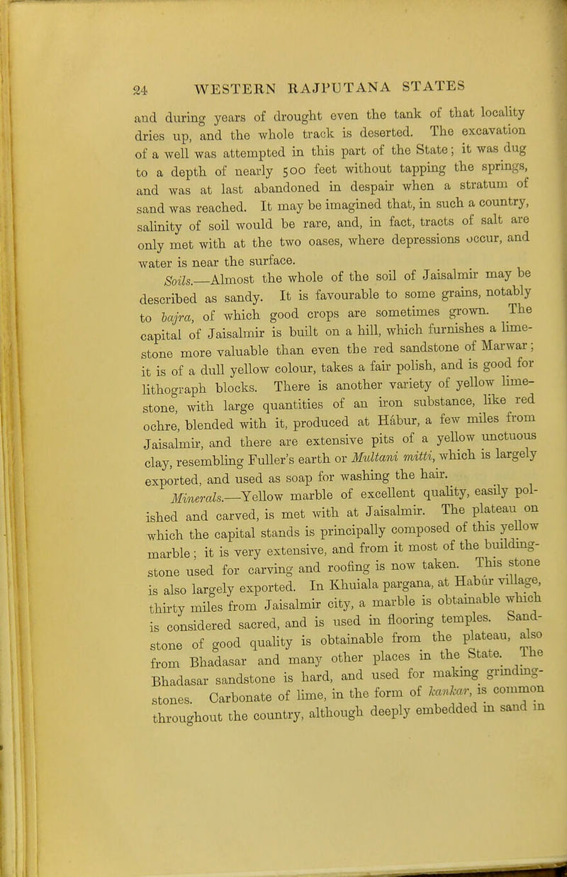 and during years of drought even the tank of that locality dries up, and the whole track is deserted. The excavation of a well was attempted in this part of the State; it was dug to a depth of nearly 500 feet without tapping the springs, and was at last abandoned in despair when a stratum of sand was reached. It may be imagined that, in such a country, salinity of soil would be rare, and, in fact, tracts of salt are only met with at the two oases, where depressions occur, and water is near the surface. Soils.—Almost the whole of the soil of Jaisalmir may be described as sandy. It is favourable to some grains, notably to hajra, of which good crops are sometimes grown. The capital of Jaisalmir is built on a hill, which furnishes a lune- stone more valuable than even the red sandstone of Marwar; it is of a dull yellow colour, takes a fair polish, and is good for lithograph blocks. There is another variety of yellow lime- stone with large quantities of an ii'on substance, like red ochre, blended with it, produced at Habur, a few miles from Jaisalmir, and there are extensive pits of a yellow unctuous clay, resemblmg Fuller's earth or Multani mitti, which is largely exported, and used as soap for washing the hah-. Minerals.—YeMow marble of excellent quality, easily pol- ished and carved, is met with at Jaisalmir. The plateau on which the capital stands is prmcipally composed of this yeUow marble; it is very extensive, and from it most of the buildmg- stone used for carving and roofing is now taken^ This stone is also largely exported. In Khuiala pargana, at Habur village, thirty miles from Jaisalmir city, a marble is obtamable which is considered sacred, and is used in flooring temples. Sand- stone of good quality is obtainable from the plateau, also from Bhadasar and many other places m the State, ilie Bhadasar sandstone is hard, and used for makmg grmdmg- stones. Carbonate of Hme, in the form of kankar, is common throughout the country, although deeply embedded m sand in