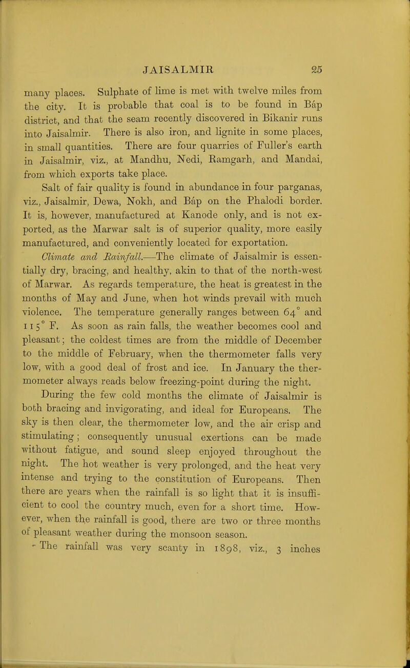 many places. Sulphate of lime is met with twelve miles from the city. It is probable that coal is to be found in Bap district, and that the seam recently discovered in Bikanir runs into Jaisalmir. There is also iron, and lignite in some places, in small quantities. There are four quarries of Fuller's earth in Jaisalmir, viz., at Mandhu, Nedi, Ramgarh, and Mandai, from which exports take place. Salt of fair quality is found in abundance in four parganas, viz., Jaisalmir, Dewa, Nokh, and Bap on the Phalodi border. It is, however, manufactured at Kanode only, and is not ex- ported, as the Marwar salt is of superior quality, more easily manufactured, and conveniently located for exportation. Climate and Rainfall.—The climate of Jaisalmir is essen- tially dry, bracing, and healthy, akin to that of the north-west of Marwar. As regards temperature, the heat is greatest in the months of May and June, when hot winds prevail with much violence. The temperature generally ranges between 64° and 115° F. As soon as rain falls, the weather becomes cool and pleasant; the coldest times are from the middle of December to the middle of February, when the thermometer falls very low, with a good deal of frost and ice. In January the ther- mometer always reads below freezing-point during the night. During the few cold months the climate of Jaisalmir is both bracing and invigorating, and ideal for Europeans. The sky is then clear, the thermometer low, and the air crisp and stimulating; consequently unusual exertions can be made without fatigue, and sound sleep enjoyed throughout the night. The hot weather is very prolonged, and the heat very intense and trying to the constitution of Europeans. Then there are years when the rainfall is so light that it is insuffi- cient to cool the country much, even for a short time. How- ever, when the rainfall is good, there are two or three months of pleasant Aveatlier during the monsoon season. 'The rainfall was very scanty in 1898, viz., 3 inches