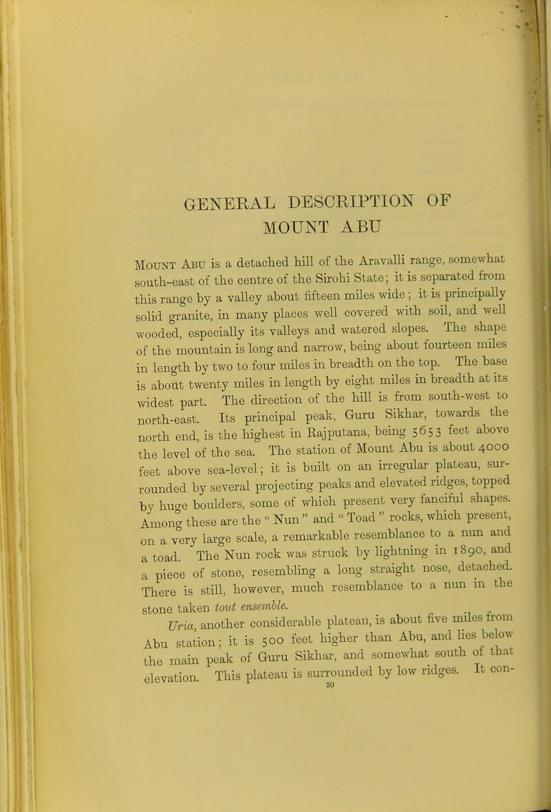 GENERAL DESCRIPTION OF MOUNT ABU Mount Abu is a detaclaed hill of the Aravalli range, somewhat south-east of the centre of the Sixohi State; it is separated from this range by a valley about fifteen miles wide ; it is principaUy solid granite, m many places well covered with soU, and well wooded, especially its valleys and watered slopes. The shape of the mountain is long and narrow, being about fourteen miles in length by two to four miles in breadth on the top. The base is about twenty miles in length by eight miles in breadth at its widest part. The direction of the hill is from south-west to north-east. Its principal peak, Guru Sikhar, towards the north end, is the highest in Kajputana, being 5653 feet above the level of the sea. The station of Mount Abu is about 4000 feet above sea-level; it is built on an ^regular plateau, sur- rounded by several projecting peaks and elevated ridges, topped by huge boulders, some of which present very fanciful shapes. Among these are the  Nun  and  Toad  rocks, which present, on a very large scale, a remarkable resemblance to a nun and a toad. The Nun rock was struck by lightning in 1890, and a piece of stone, resembling a long straight nose, detached. There is still, however, much resemblance to a nun m the stone taken tout ensemble. Uria another considerable plateau, is about five miles fa'om Abu station; it is 500 feet higher than Abu, and lies below the main peak of Gm'u Sikhal^ and somewhat south of that elevation. This plateau is surrounded by low ridges. It con-