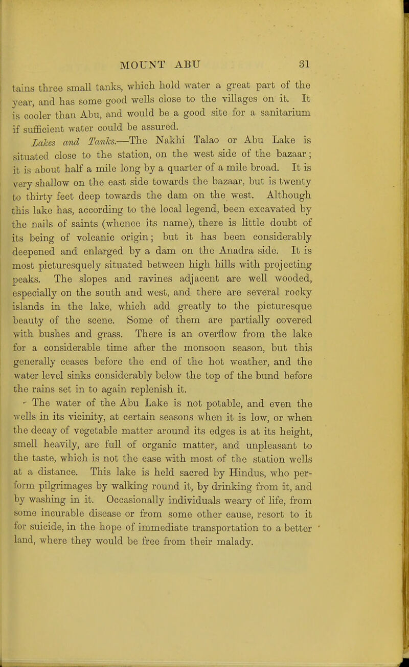 tains three small tanks, which hold Avater a great part of the year, and has some good wells close to the villages on it. It is cooler than Abu, and would be a good site for a sanitarium if sufficient water could be assured. Lakes and Tanks.—The Nakhi Talao or Abu Lake is situated close to the station, on the west side of the bazaar; it is about half a mile long by a quarter of a mile broad. It is very shallow on the east side towards the bazaar, but is twenty to thirty feet deep towards the dam on the west. Although this lake has, according to the local legend, been excavated by the nails of saints (whence its name), there is little doubt of its being of volcanic origin; but it has been considerably deepened and enlarged by a dam on the Anadra side. It is most picturesquely situated between high hills with projectmg peaks. The slopes and ravines adjacent are well wooded, especially on the south and west, and there are several rocky islands in the lake, which add greatly to the pictm-esque beauty of the scene. Some of them are partially covered with bushes and grass. There is an overflow from the lake for a considerable time after the monsoon season, but this generally ceases before the end of the hot weather, and the water level sinks considerably below the top of the bund before the rains set in to again replenish it. ' The water of the Abu Lake is not potable, and even the wells in its vicinity, at certain seasons when it is low, or when the decay of vegetable matter around its edges is at its height, smell heavily, are full of organic matter, and unpleasant to the taste, which is not the case with most of the station wells at a distance. This lake is held sacred by Hindus, who per- form pilgrimages by walking round it, by drinking from it, and by washing in it. Occasionally individuals weary of life, from some incurable disease or from some other cause, resort to it for suicide, in the hope of immediate transportation to a better land, where they would be free from their malady.