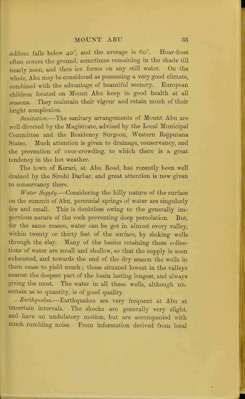 seldom falls below 40°, and the average is 60°. Hoar-frost often covers the ground, sometimes remaining in the shade till neai-ly noon, and then ice forms on any still water. On the whole, Abu may be considered as possessing a very good cHmate, combined Avith the advantage of beautiful scenery. European children located on Mount Abu keep in good health at all seasons. They maintain their vigom- and retain much of their bright complexion. Sanitation.—The sanitary arrangements of Mount Abu are well directed by the Magistrate, advised by the Local Municipal Committee and the Residency Surgeon, Western Rajputana States. Much attention is given to drainage, conservancy, and the prevention of over-crowding, to which there is a great tendency in the hot weather. The town of Kerari, at Abu Road, has recently been well drained by the Sirohi Darbar, and great attention is now given to conservancy there. Water Supply.—Considering the hilly nature of the surface on the summit of Abu, perennial springs of water are singularly few and small. This is doubtless owing to the generally im- pervious nature of the rock preventing deep percolation. But, for the same reason, water can be got in almost every valley, within twenty or thirty feet of the surface, by sinking wells through the clay. Many of the basins retaining these collec- tions of water are small and shallow, so that the supply is soon exhausted, and towards the end of the dry season the wells in them cease to yield much; those situated lowest in the valleys nearest the deepest part of the basin lasting longest, and always giving the most. The water in all these wells, although un- certain as to quantity, is of good quality. ^ Earthqiiakes.—Earthquakes are very frequent at Abu at uncertain intervals. The shocks are generally very slight, and have an undulatory motion, but are accompanied with much rumbling noise. From information derived from local