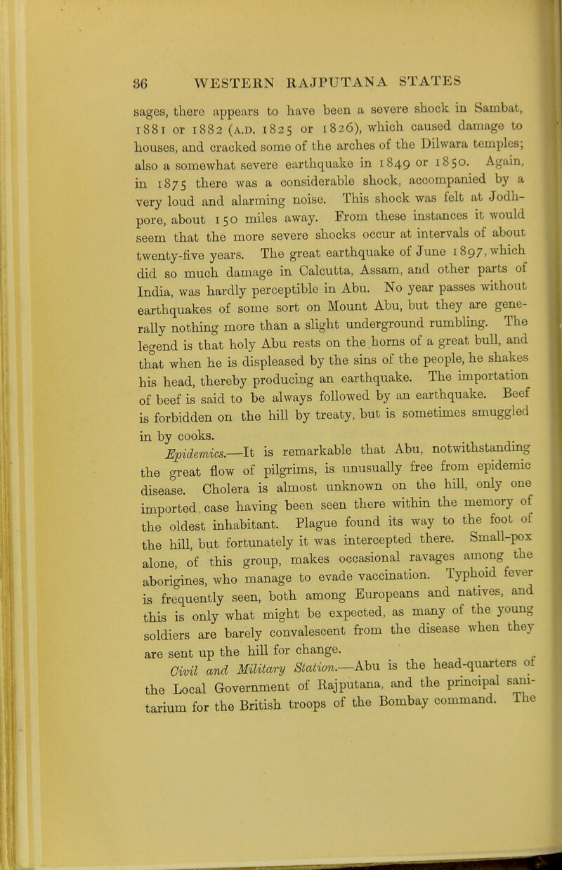 sages, there appears to have been a severe shock in Sambat, 1881 or 1882 (A.D. 1825 or 1826), which caused damage to houses, and cracked some of the arches of the Dilwara temples; also a somewhat severe earthquake in 1849 or 1850. Agam, in 187 s there was a considerable shock, accompanied by a very loud and alarming noise. This shock was felt at Jodh- pore, about 150 miles away. From these instances it would seem that the more severe shocks occur at intervals of about twenty-five years. The great earthquake of June 1897, which did so much damage in Calcutta, Assam, and other parts of India, was hardly perceptible in Abu. No year passes without earthquakes of some sort on Mount Abu, but they are gene- rally nothing more than a slight underground rumbling. The legend is that holy Abu rests on the horns of a great bull, and that when he is displeased by the sins of the people, he shakes his head, thereby producing an earthquake. The importation of beef is said to be always followed by an earthquake. Beef is forbidden on the hill by treaty, but is sometimes smuggled in by cooks. JEpidemics.—lt is remarkable that Abu, notwithstanding the great flow of pilgrims, is unusually free from epidemic disease. Cholera is almost unknown on the hdl, only one imported case having been seen there within the memory of the oldest inhabitant. Plague found its way to the foot of the hill, but fortunately it was intercepted there. Small-pox alone, of this group, makes occasional ravages among the aborigines, who manage to evade vaccination. Typhoid fever is frequently seen, both among Europeans and natives, and this is only what might be expected, as many of the young soldiers are barely convalescent from the disease when they are sent up the hill for change. Civil and Military Station.—Ahn is the head-quarters ot the Local Government of Rajputana, and the prmcipal sani- tarium for the British troops of the Bombay command. The