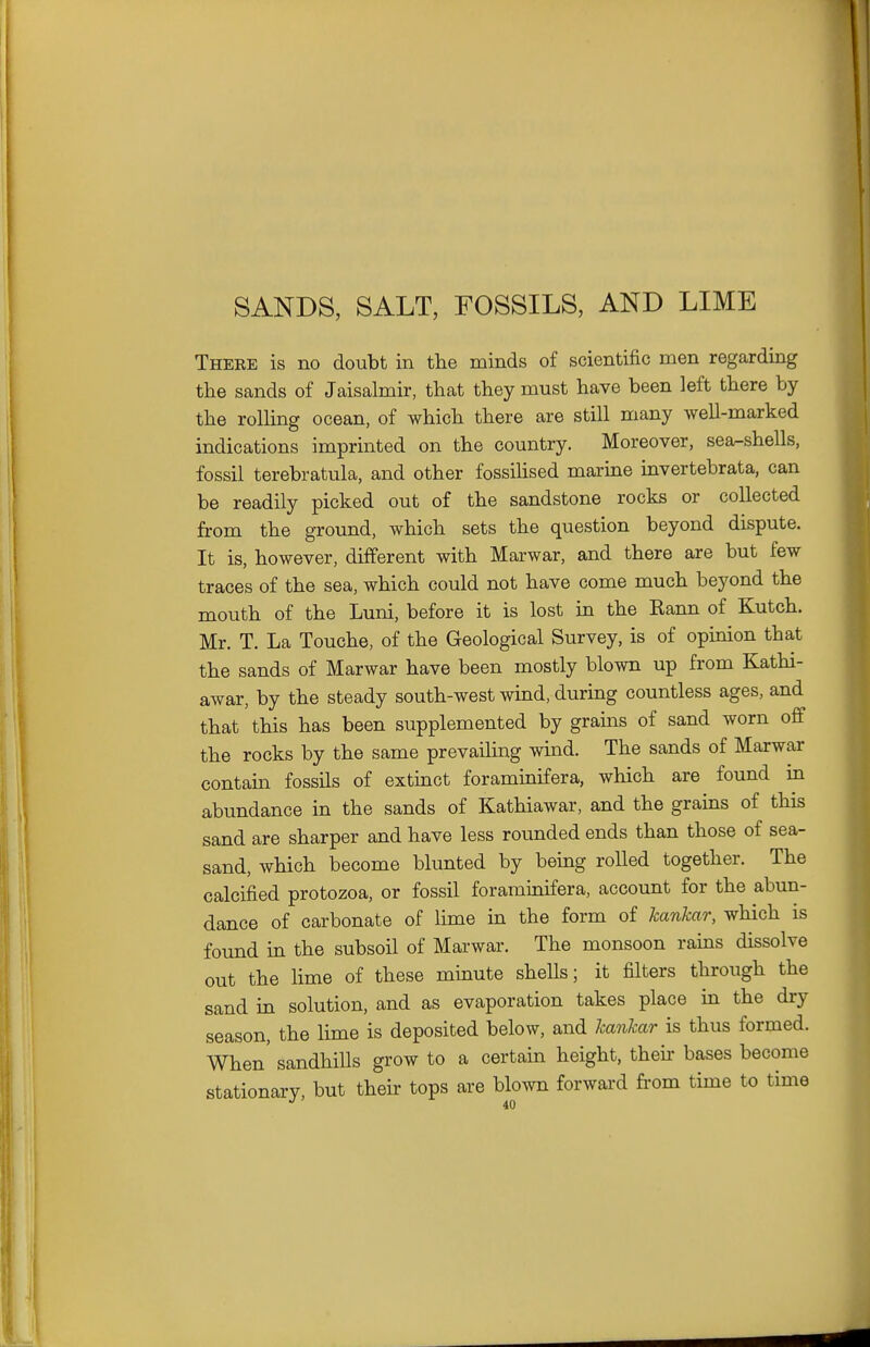 SANDS, SALT, FOSSILS, AND LIME There is no doubt in the minds of scientific men regarding the sands of Jaisalmir, that they must have been left there by the rolHng ocean, of which there are still many well-marked indications imprinted on the country. Moreover, sea^shells, fossil terebratula, and other fossihsed marine invertebrata, can be readily picked out of the sandstone rocks or collected from the ground, which sets the question beyond dispute. It is, however, different with Marwar, and there are but few traces of the sea, which could not have come much beyond the mouth of the Luni, before it is lost in the Rann of Kutch. Mr. T. La Touche, of the Geological Survey, is of opinion that the sands of Marwar have been mostly blown up from Kathi- awar, by the steady south-west wind, during countless ages, and that this has been supplemented by grains of sand worn off the rocks by the same prevailing wind. The sands of Marwar contam fossils of extinct foraminifera, which are found in abundance in the sands of Kathiawar, and the grains of this sand are sharper and have less rounded ends than those of sea- sand, which become blunted by being rolled together. The calcified protozoa, or fossil foraminifera, account for the abun- dance of carbonate of lime in the form of kankar, which is found in the subsoil of Marwar. The monsoon rains dissolve out the lime of these minute shells; it filters through the sand in solution, and as evaporation takes place in the dry season, the lime is deposited below, and kankar is thus formed. When' sandhills grow to a certain height, their bases become stationary, but their tops are blown forward fi'om time to time