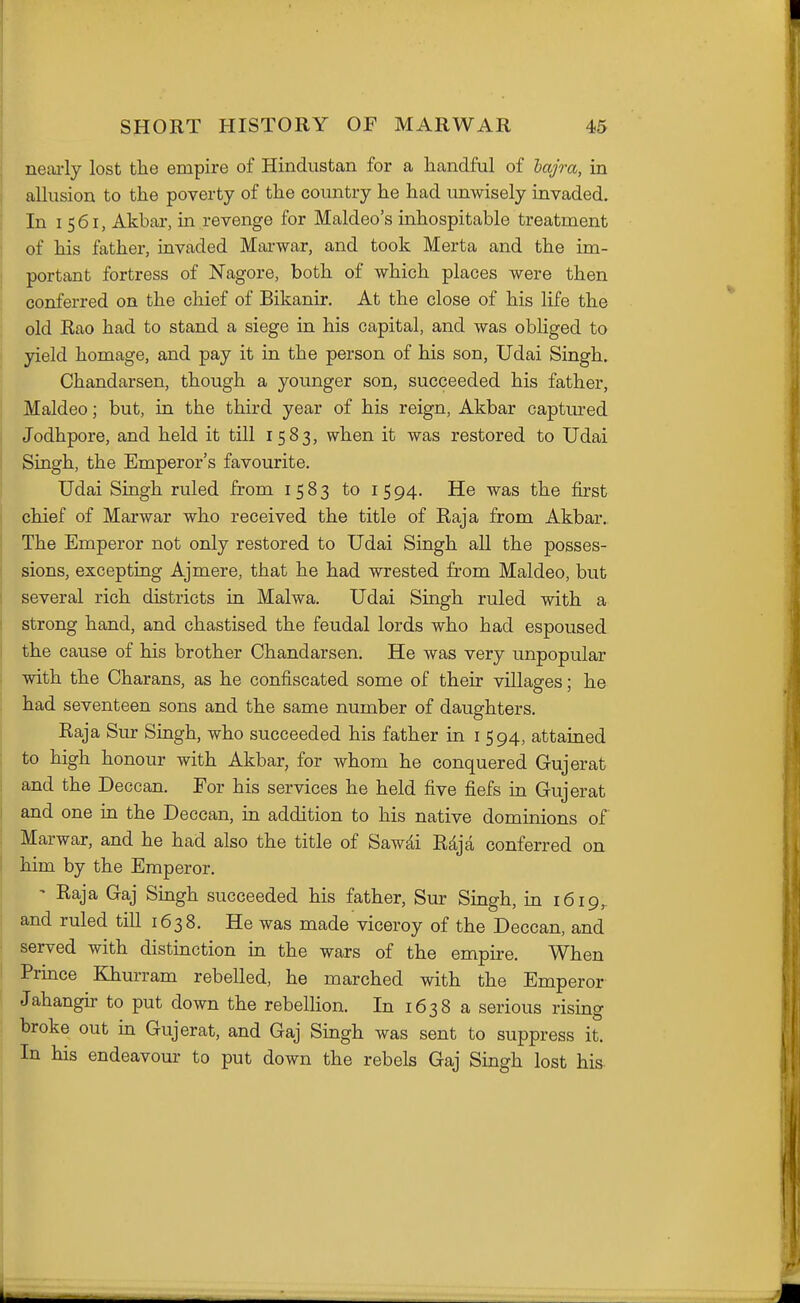 neai-ly lost the empire of Hindustan for a handful of hajra, in allusion to the poverty of the country he had unwisely invaded. In I 561, Akbar, in revenge for Maldeo's inhospitable treatment of his father, invaded Marwar, and took Merta and the im- portant fortress of Nagore, both of which places were then conferred on the chief of Bikanir. At the close of his life the old Rao had to stand a siege in his capital, and was obliged to yield homage, and pay it in the person of his son, Udai Singh. Chandarsen, though a younger son, succeeded his father, Maldeo; but, in the third year of his reign, Akbar captiu-ed Jodhpore, and held it till 1583, when it was restored to Udai Singh, the Emperor's favourite. Udai Singh ruled from 1583 to 1594. He was the first chief of Marwar who received the title of Raja from Akbar.. The Emperor not only restored to Udai Singh all the posses- sions, excepting Ajmere, that he had wrested from Maldeo, but several rich districts in Malwa. Udai Singh ruled with a strong hand, and chastised the feudal lords who had espoused the cause of his brother Chandarsen. He was very unpopular with the Charans, as he confiscated some of their villages; he had seventeen sons and the same number of daughters. Raja Sur Singh, who succeeded his father in i 594, attained to high honour with Akbar, for whom he conquered Gujerat and the Deccan. For his services he held five fiefs in Gujerat and one in the Deccan, in addition to his native dominions of Marwar, and he had also the title of Sawdi Rdja conferred on him by the Emperor. ' Raja Gaj Singh succeeded his father, Sur Singh, in 1619^ and ruled till 1638. He was made viceroy of the Deccan, and served with distinction in the wars of the empire. When Prince Khurram rebelled, he marched with the Emperor Jahangir to put down the rebellion. In 1638 a serious rising broke out in Gujerat, and Gaj Singh was sent to suppress it. In his endeavour to put down the rebels Gaj Singh lost his-