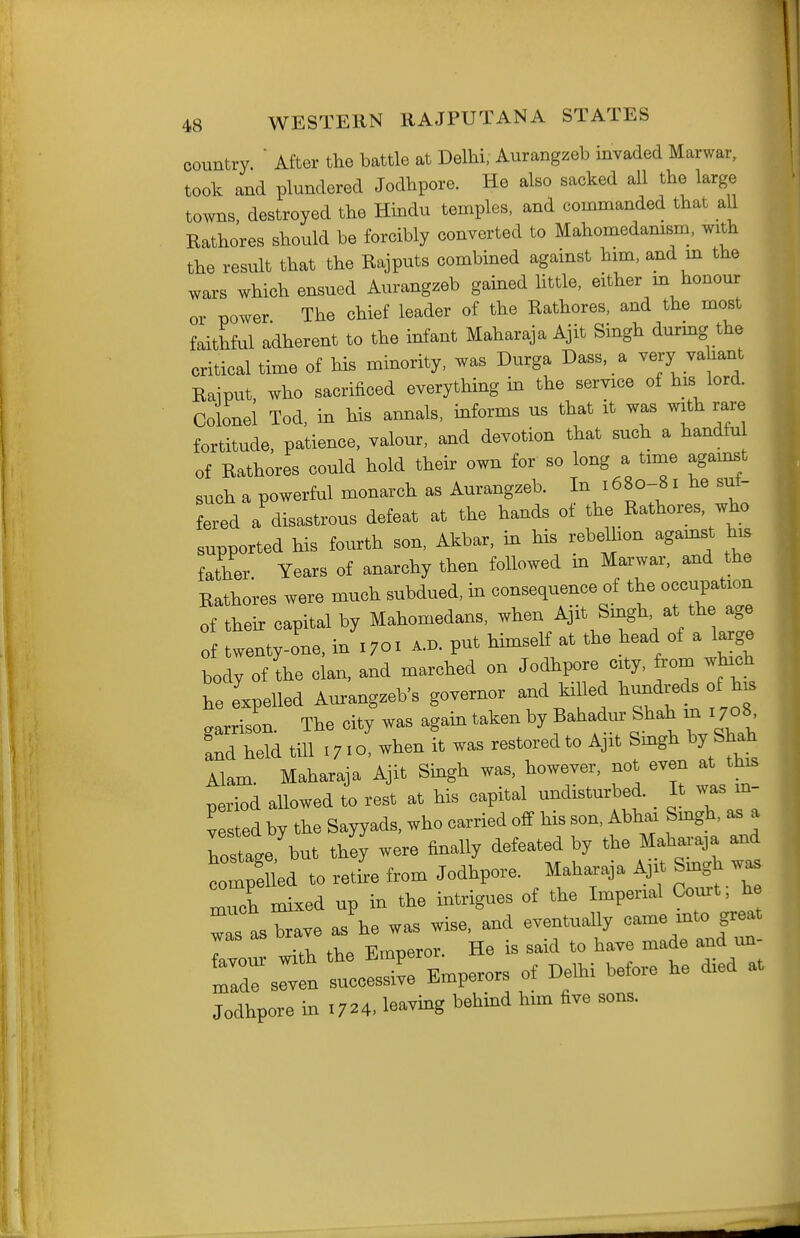 country  After the battle at Delhi, Aurangzeb invaded Marwar, took and plundered Jodhpore. He also sacked all the large towns destroyed the Hindu temples, and commanded that all Rathores should be forcibly converted to Mahomedamsm, with the result that the Rajputs combined against him, and m the wars which ensued Aurangzeb gained httle, either m honour or power The chief leader of the Rathores, and the most faithful adherent to the infant Maharaja Ajit Singh durmg the critical time of his minority, was Durga Dass, a very va lant Raiput who sacrificed everything in the service of his lord. Colonel Tod, in his annals, informs us that it was with rare fortitude, patience, valour, and devotion that such a handfu of Rathores could hold their own for so long a time agamst such a powerful monarch as Aurangzeb. In J 680-81 he suf- fered a disastrous defeat at the hands of the Rathores, who supported his fourth son, Akbar, in his rebelhon agamst his father. Years of anarchy then followed in Marwar, and the Rathores were much subdued, m consequence of the occupation of their capital by Mahomedans, when Ajit Singh at the age of twenty-one, in 1701 a.d. put himself at the head of a large body of the clan, and marched on Jodhpore city, from which he e'xpelled Aurangzeb's governor and killed hundreds of h. garrison. The city was again taken by Bahadur Shah m 1708^ Ld held till 1710, when it was restored to Ajit Smgh by Shah Alam. Maharaja Ajit Smgh was, however, not even at this period allowed to rest at his capital undisturbed. _ It was m- vested by the Sayyads, who carried off his son, Abhai Smgh, as a W but thiy' were finally defeated by the W aad compelled to retire from Jodhpore. Maharaja Ajit Smgh was Teh mixed up in the intrigues of the Imperial Com. h Ts as brave as'he was wise, and eventuaUy came mto great 7 .V with the Emperor. He is said to have made and un- trs^fn tccLi've Emperors of Delhi before he died at Jodhpore in 1724. leaving behind him five sons.