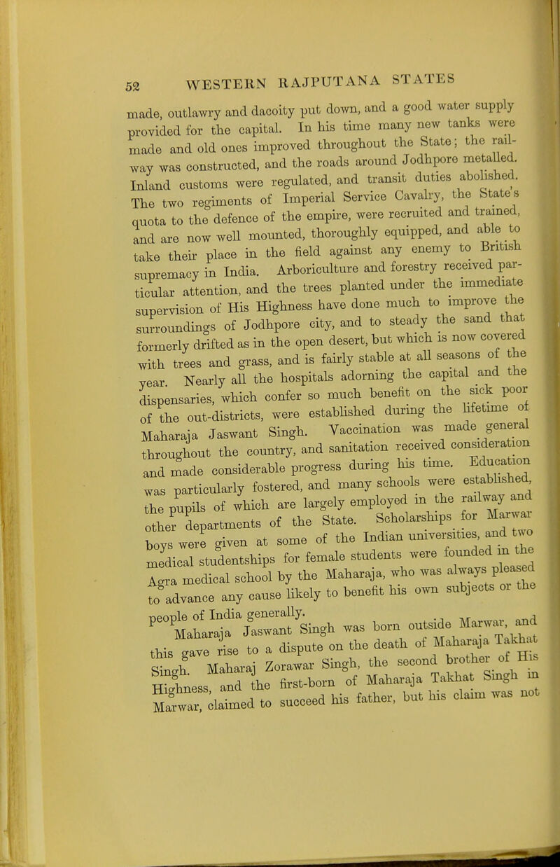 made, outlawry and dacoity put down, and a good water supply provided for the capital. In his time many new tanks were made and old ones improved throughout the State; the rail- way was constructed, and the roads around Jodhpore metalled. Iniknd customs were regulated, and transit duties abolished. The two regiments of Imperial Service Cavalry, the State s quota to the defence of the empire, were recruited and trained, and are now well mounted, thoroughly equipped, and able to take their place in the field against any enemy to British supremacy in India. Arboriculture and forestry received par- ticular attention, and the trees planted under the immediate supervision of His Highness have done much to improve the surroundings of Jodhpore city, and to steady the sand that formerly drifted as in the open desert, but which is now covered with trees and grass, and is fairly stable at aU seasons of he vear Nearly all the hospitals adorning the capital and the dispensaries, which confer so much benefit on the sick poor of the out-districts, were estabhshed during the hfetime o Maharaja Jaswant Singh. Vaccination was made general throughout the country, and sanitation received considera ion and made considerable progress during his tmae. Education was particularly fostered, and many schools were estabhshed, The pupils of which are largely employed m the railway and otLr departments of the State. Scholarships for Marwar boys were given at some of the Indian univemties, and two medical studentships for female students were founded rn^e La medical school by the Maharaja, who was always pleased 7o advance any cause likely to benefit his own subjects oi the .as bom outside Marw. and this Ive ise to a dispute on the death of Maharaja Tak^.t Sini Maharaj Zorawar Singh, the second brother of His I'tess and he first-born of Maharaja Takhat Smgh in ul^ 'olZe^ to succeed his father, but his claim was not