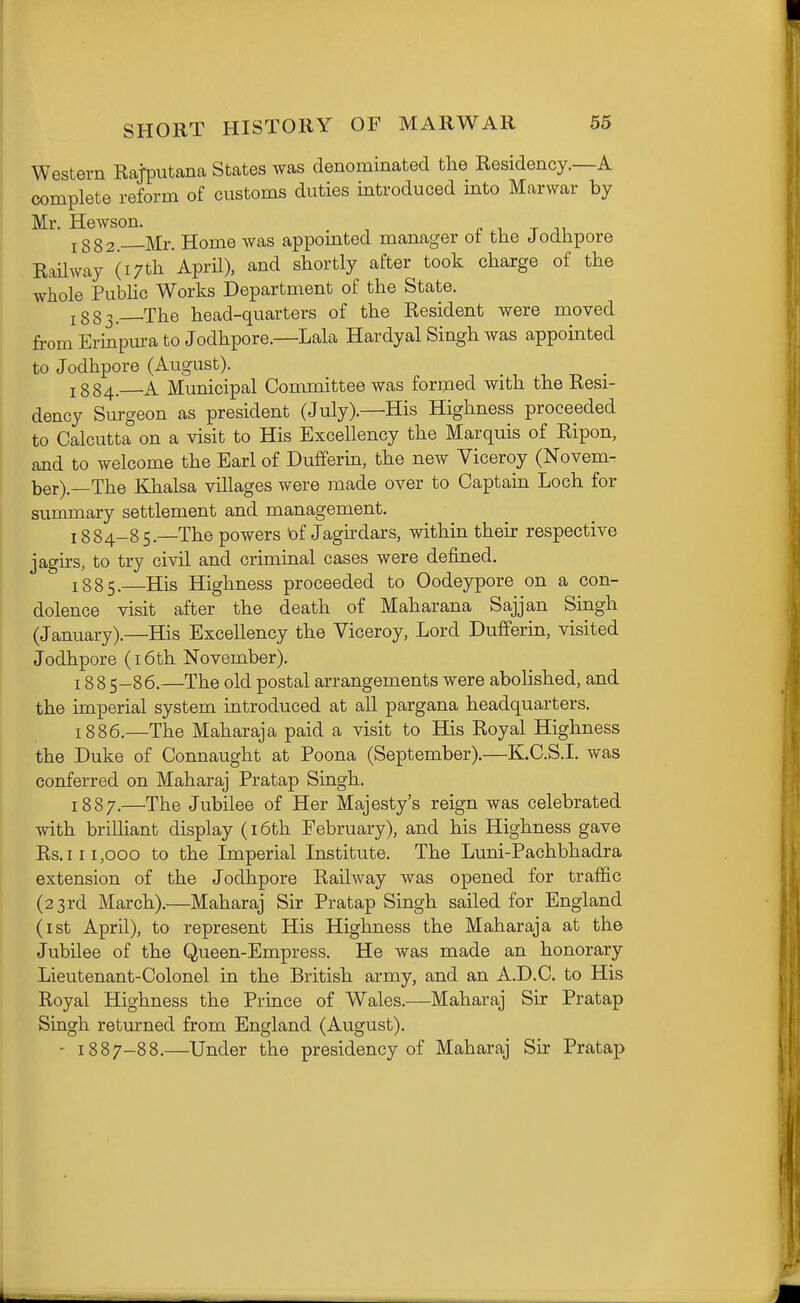 Western Rajputana States was denominated the Residency.—A complete reform of customs duties introduced into Marwar by Mr. Hewson. ^ t ^^ J 332. Mr. Home was appointed manager of the Jodhpore Railway (17th. April), and shortly after took charge of the whole Pubhc Works Department of the State. J383. The head-quarters of the Resident were moved fi'om Erinpm-a to Jodhpore.—Lala Hardyal Singh was appointed to Jodhpore (August). 1884. A Municipal Committee was formed with the Resi- dency Surgeon as president (July).—His Highness proceeded to Calcutta on a visit to His Excellency the Marquis of Ripon, and to welcome the Earl of Dufferin, the new Viceroy (Novem- ber).—The Khalsa villages were made over to Captain Loch for summary settlement and management. 1884- 85.—The powers tof Jaghdars, within their respective jagirs, to try civil and criminal cases were defined. 1885. —His Highness proceeded to Oodeypore on a con- dolence visit after the death of Maharana Sajjan Singh (January).—His Excellency the Viceroy, Lord Dufferin, visited Jodhpore (i6th November), 1885- 86.—The old postal arrangements were abolished, and the imperial system introduced at all pargana headquarters. 1886. —The Maharaja paid a visit to His Royal Highness the Duke of Connaught at Poena (September).—K.C.S.I. was conferred on Maharaj Pratap Singh. 1887. —The Jubilee of Her Majesty's reign was celebrated with brilHant display (i6th February), and his Highness gave Rs.iii,ooo to the Imperial Institute. The Luni-Pachbhadra extension of the Jodhpore Railway was opened for traffic (23rd March).—Maharaj Sir Pratap Singh sailed for England (ist April), to represent His Highness the Maharaja at the Jubilee of the Queen-Empress. He was made an honorary Lieutenant-Colonel in the British army, and an A.D.C. to His Royal Highness the Prince of Wales.—Maharaj Sir Pratap Singh returned from England (August). - 1887-88.—Under the presidency of Maharaj Sir Pratap