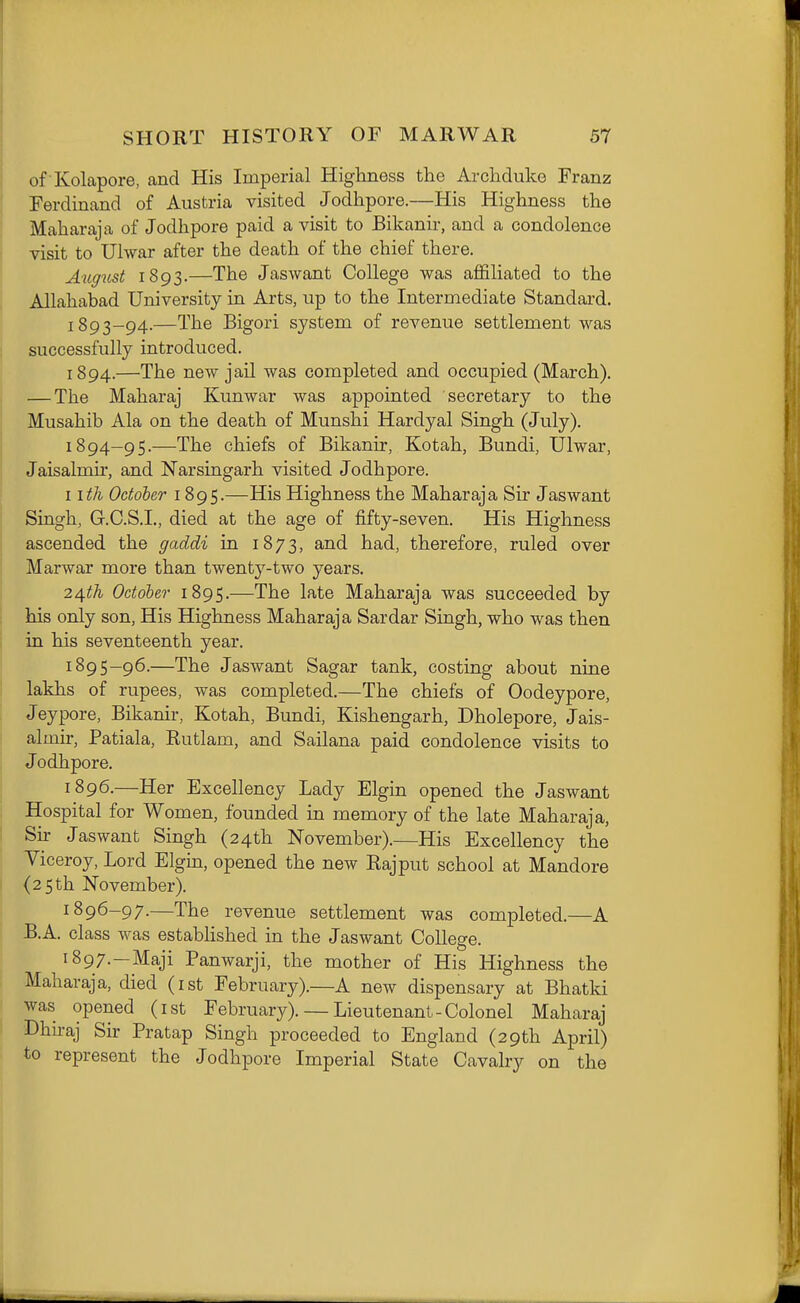 of Kolapore, and His Imperial Highness the Archduke Franz Ferdinand of Austria visited Jodhpore.—His Highness the Maharaja of Jodhpore paid a visit to Bikanir, and a condolence visit to Ulwar after the death of the chief there. August 1893.—The Jaswant College was aflfiliated to the Allahabad University in Arts, up to the Intermediate Standard. 1893- 94.—The Bigori system of revenue settlement was successfully introduced. 1894.—The new jail was completed and occupied (March). — The Maharaj Kunwar was appointed secretary to the Musahib Ala on the death of Munshi Hardyal Singh (July). 1894- 95.—The chiefs of Bikanir, Kotah, Bundi, Ulwar, Jaisalmu-, and Narsingarh visited Jodhpore. I ith October 1895.—His Highness the Maharaja Sir Jaswant Singh, G.C.S.I., died at the age of fifty-seven. His Highness ascended the gaddi in 1873, and had, therefore, ruled over Marwar more than twenty-two years. z^fh Odoher 1895.—The late Maharaja was succeeded by his only son, His Highness Maharaja Sardar Singh, who was then in his seventeenth year. 1895- 96.—The Jaswant Sagar tank, costing about nine lakhs of rupees, was completed.—The chiefs of Oodeypore, Jeypore, Bikanir, Kotah, Bundi, Kishengarh, Dholepore, Jais- almir, Patiala, Rutlam, and Sailana paid condolence visits to Jodhpore. 1896. —Her Excellency Lady Elgin opened the Jaswant Hospital for Women, founded in memory of the late Maharaja, Sir Jaswant Singh (24th November).—His Excellency the Viceroy, Lord Elgin, opened the new Rajput school at Mandore (25th November). 1896- 97.—The revenue settlement was completed.—A B.A. class was estabHshed in the Jaswant College. 1897. —Maji Panwarji, the mother of His Highness the Maharaja, died (ist February).—A new dispensary at Bhatki was opened (ist February). — Lieutenant - Colonel Maharaj Dhu-aj Sir Pratap Singh proceeded to England (29th April) to represent the Jodhpore Imperial State Cavalry on the