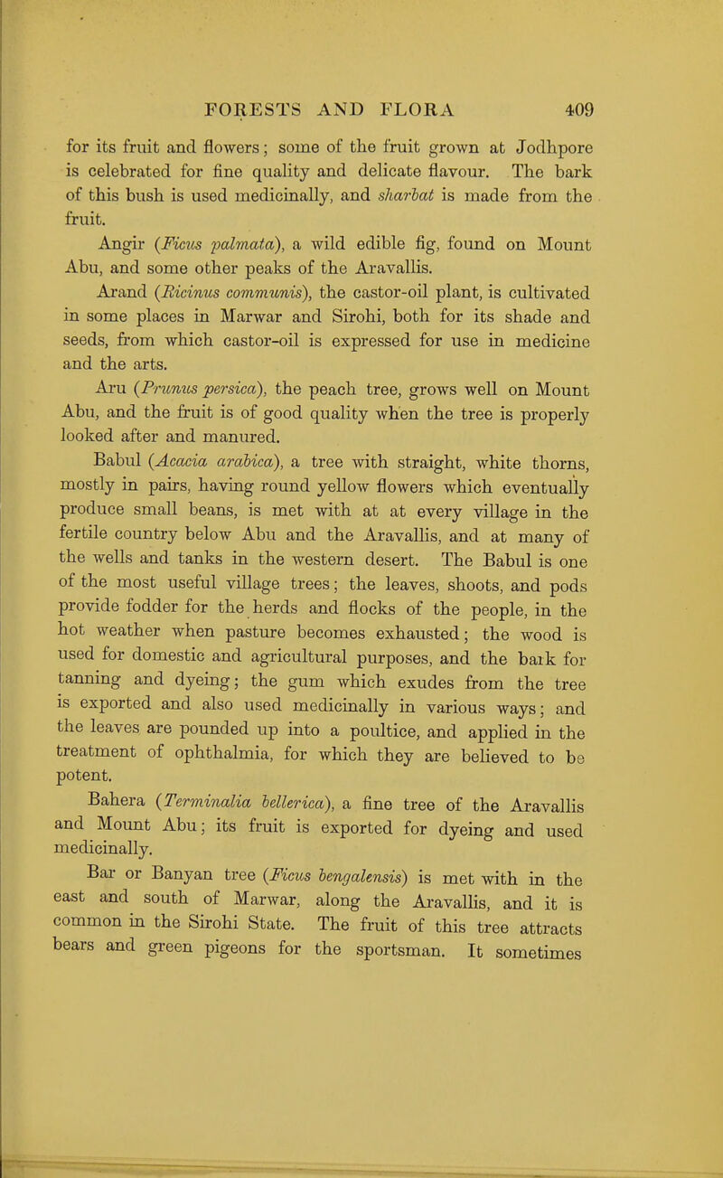 for its fruit and flowers; some of the fruit grown at Jodhpore is celebrated for fine quality and delicate flavour. The bark of this bush is used medicinally, and sharlat is made from the fruit. Angir {Ficiis palmafa), a wild edible fig, found on Mount Abu, and some other peaks of the Aravallis. Arand (Eicinus communis), the castor-oil plant, is cultivated in some places in Marwar and Sirohi, both for its shade and seeds, from which castor-oil is expressed for use in medicine and the arts. Aru {Prunus persica), the peach tree, grows well on Mount Abu, and the fruit is of good quality when the tree is properly looked after and manured. Babul {Acacia arabica), a tree with straight, white thorns, mostly in pairs, having round yellow flowers which eventually produce small beans, is met with at at every village in the fertile country below Abu and the AravaUis, and at many of the wells and tanks in the western desert. The Babul is one of the most useful village trees; the leaves, shoots, and pods provide fodder for the herds and flocks of the people, in the hot weather when pasture becomes exhausted; the wood is used for domestic and agricultural purposes, and the baik for tanning and dyeing; the gum which exudes from the tree is exported and also used medicinally in various ways; and the leaves are pounded up into a poultice, and apphed in the treatment of ophthalmia, for which they are believed to be potent. Bahera (Terminalia hellerica), a fine tree of the Aravallis and Mount Abu; its fruit is exported for dyeing and used medicinally. Bar or Banyan tree {Ficus hengalensis) is met with in the east and south of Marwar, along the AravalHs, and it is common in the Sirohi State. The fruit of this tree attracts bears and green pigeons for the sportsman. It sometimes