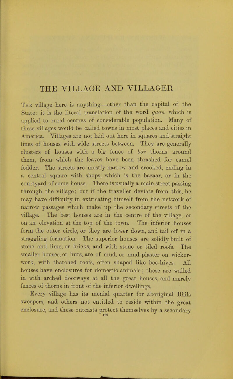 THE VILLAGE AND VILLAGER The village here is anything—other than the capital of the State: it is the literal translation of the word gaon which is applied to rural centres of considerable population. Many of these villages would be called towns in most places and cities in America. Villages are not laid out here in squares and straight lines of houses with wide streets between. They are generally clusters of houses with a big fence of hor thorns around them, from which the leaves have been thrashed for camel fodder. The streets are mostly narrow and crooked, ending in a central square with shops, which is the bazaar, or in the courtyard of some house. There is usually a main street passing through the village; but if the traveller deviate from this, he may have difl&culty in extricating himself from the network of narrow passages which make up the secondary streets of the village. The best houses are in the centre of the village, or on an elevation at the top of the town. The inferior houses form the outer circle, or they are lower down, and tail off in a straggling formation. The superior houses are soHdly built of stone and lime, or bricks, and with stone or tiled roofs. The smaller houses, or huts, are of mud, or mud-plaster on wicker- work, with thatched roofs, often shaped like bee-hives. All houses have enclosures for domestic animals; these are walled in with arched doorways at all the great houses, and merely fences of thorns in front of the inferior dwellings. Every village has its menial quarter for aboriginal Bhils sweepers, and others not entitled to reside within the great enclosure, and these outcasts protect themselves by a secondary