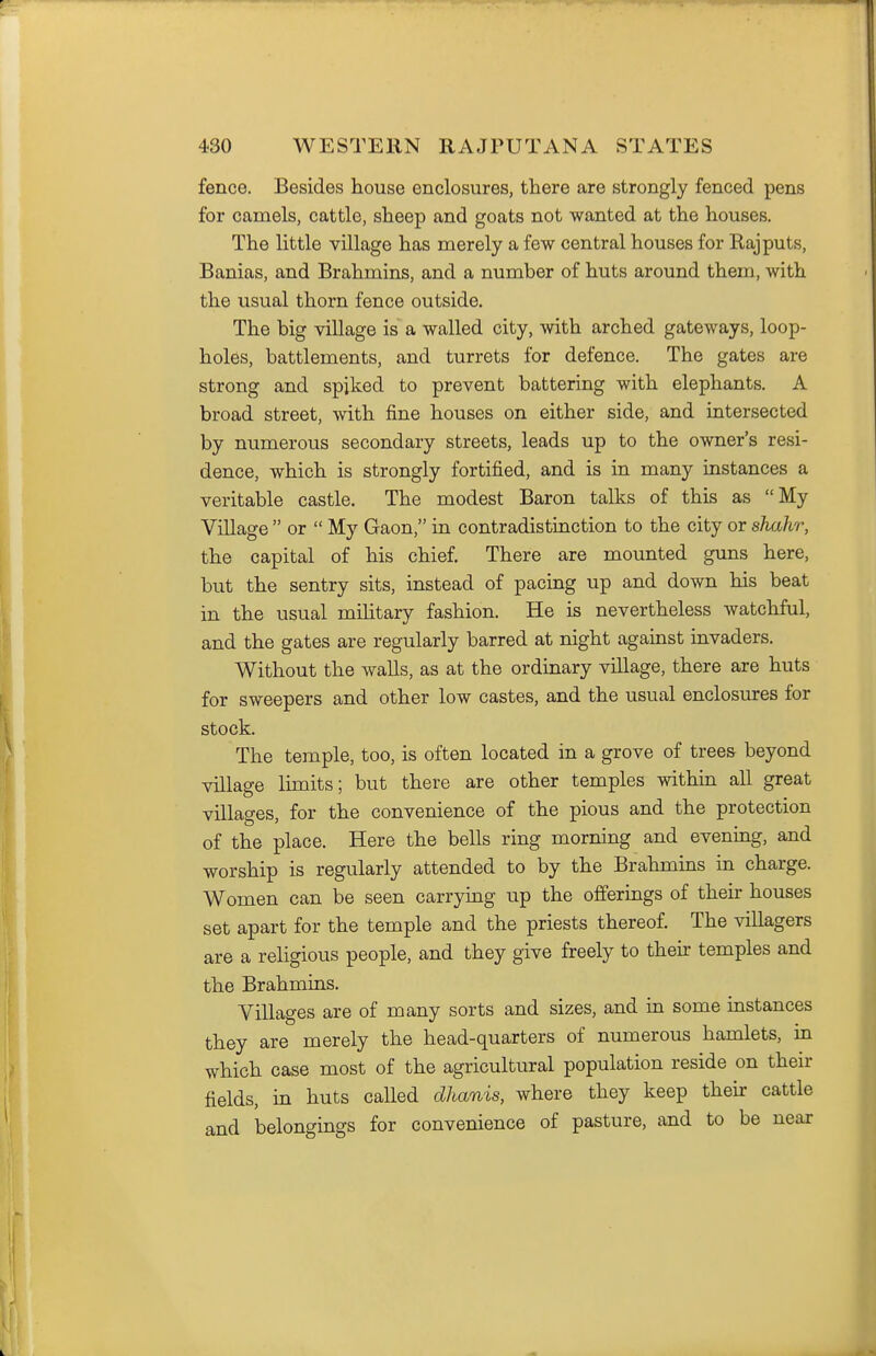 fence. Besides house enclosures, there are strongly fenced pens for camels, cattle, sheep and goats not wanted at the houses. The little village has merely a few central houses for Rajputs, Banias, and Brahmins, and a number of huts around them, with the usual thorn fence outside. The big village is a walled city, with arched gateways, loop- holes, battlements, and turrets for defence. The gates are strong and spiked to prevent battering with elephants. A broad street, with fine houses on either side, and intersected by numerous secondary streets, leads up to the owner's resi- dence, which is strongly fortified, and is in many instances a veritable castle. The modest Baron talks of this as My Village  or  My Gaon, in contradistinction to the city or shahr, the capital of his chief There are mounted guns here, but the sentry sits, instead of pacing up and down his beat in the usual mihtary fashion. He is nevertheless watchful, and the gates are regularly barred at night against invaders. Without the walls, as at the ordinary viUage, there are huts for sweepers and other low castes, and the usual enclosures for stock. The temple, too, is often located in a grove of trees beyond village limits; but there are other temples within all great villages, for the convenience of the pious and the protection of the place. Here the bells ring morning and evening, and worship is regularly attended to by the Brahmins in charge. Women can be seen carrying up the offerings of their houses set apart for the temple and the priests thereof The villagers are a religious people, and they give freely to their temples and the Brahmins. Villages are of many sorts and sizes, and in some instances they are merely the head-quarters of numerous hamlets, in which case most of the agricultural population reside on their fields, in huts called dhanis, where they keep their cattle and belongings for convenience of pasture, and to be near