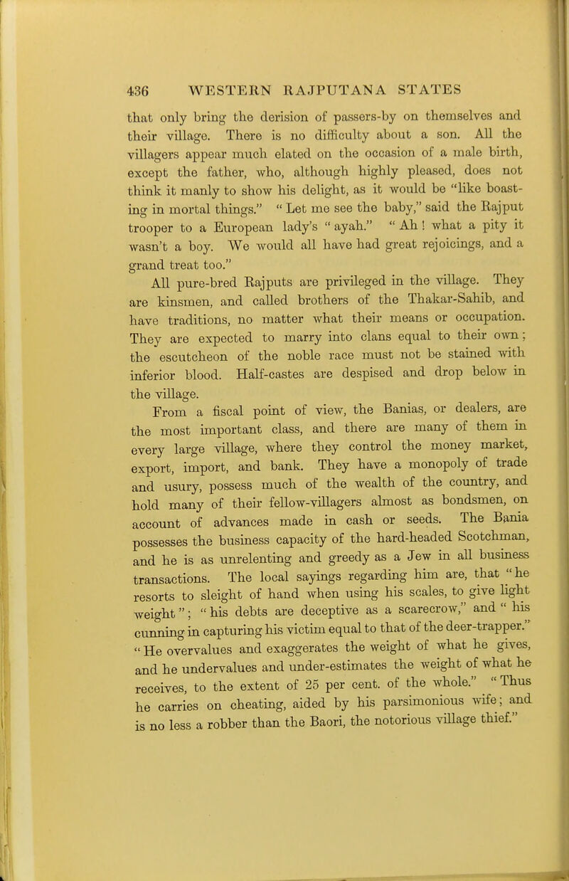 that only bring the derision of passers-by on themselves and their village. There is no difficulty about a son. All the villagers appear much elated on the occasion of a male birth, except the father, who, although highly pleased, does not think it manly to show his delight, as it would be like boast- ing in mortal things.  Let me see the baby, said the Rajput trooper to a European lady's  ayah.  Ah ! what a pity it wasn't a boy. We would all have had great rejoicings, and a grand treat too. All pure-bred Rajputs are privileged in the village. They are kinsmen, and called brothers of the Thakar-Sahib, and have traditions, no matter what their means or occupation. They are expected to marry into clans equal to their own; the escutcheon of the noble race must not be stained with inferior blood. Half-castes are despised and drop below in the village. From a fiscal point of view, the Banias, or dealers, are the most important class, and there are many of them in every large village, where they control the money market, export, import, and bank. They have a monopoly of trade and usury, possess much of the wealth of the country, and hold many of their fellow-villagers almost as bondsmen, on account of advances made m cash or seeds. The Bania possesses the business capacity of the hard-headed Scotchman, and he is as unrelenting and greedy as a Jew in all business transactions. The local sayings regarding him are, that he resorts to sleight of hand when using his scales, to give hght weight;  his debts are deceptive as a scarecrow, and  his cunning in capturmg his victim equal to that of the deer-trapper.  He overvalues and exaggerates the weight of what he gives, and he undervalues and under-estimates the weight of what he receives, to the extent of 25 per cent, of the whole.  Thus he carries on cheating, aided by his parsimonious wife; and is no less a robber than the Baori, the notorious village thief.