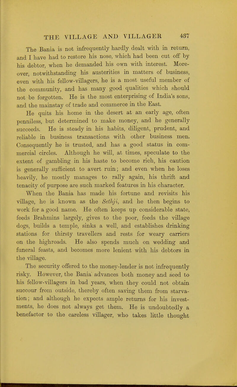 The Bania is not infrequently hardly dealt with in return, and I have had to restore his nose, which had been cut off by his debtor, when he demanded his own with interest. More- over, notwithstanding his austerities in matters of business, even with his fellow-villagers, he is a most useful member of the community, and has many good qualities which should not be forgotten. He is the most enterprising of India's sons, and the mainstay of trade and commerce in the East. He quits his home in the desert at an early age, often penniless, but determined to make money, and he generally succeeds. He is steady in his habits, diligent, prudent, and reliable in business transactions with other business men. Consequently he is trusted, and has a good status in com- mercial circles. Although he will, at times, speculate to the extent of gambling in his haste to become rich, his caution is generally sufficient to avert ruin; and even when he loses heavily, he mostly manages to rally again, his thrift and tenacity of purpose are such marked features in his character. When the Bania has made his fortune and revisits his village, he is known as the Sethji, and he then begins to work for a good name. He often keeps up considerable state, feeds Brahmins largely, gives to the poor, feeds the village dogs, builds a temple, sinks a well, and estabhshes drinking stations for thirsty travellers and rests for weary carriers on the highroads. He also spends much on wedding and funeral feasts, and becomes more lenient with his debtors in the village. The security offered to the money-lender is not infrequently risky. However, the Bania' advances both money and seed to his fellow-villagers in bad years, when they could not obtain succour from outside, thereby often saving them from starva- tion; and although he expects ample returns for his invest- ments, he does not always get them. He is undoubtedly a benefactor to the careless villager, who takes little thought