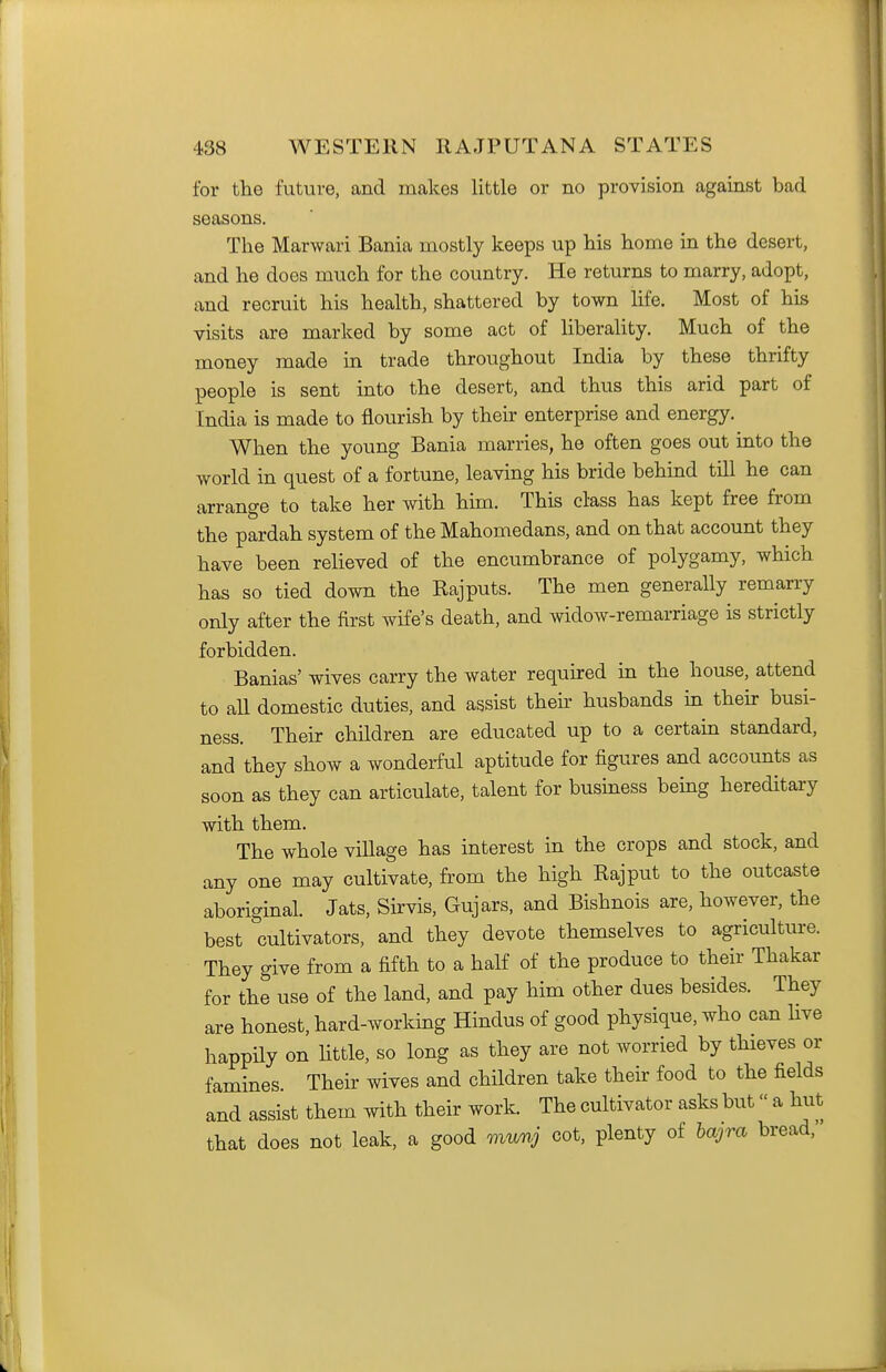 for the future, and makes little or no provision against bad seasons. The Marwari Bania mostly keeps up his home in the desert, and he does much for the country. He returns to marry, adopt, and recruit his health, shattered by town life. Most of his visits are marked by some act of liberahty. Much of the money made in trade throughout India by these thrifty people is sent into the desert, and thus this arid part of India is made to flourish by their enterprise and energy. When the young Bania marries, he often goes out into the world in quest of a fortune, leaving his bride behind till he can arrange to take her with him. This class has kept free from the pardah system of the Mahomedans, and on that account they have been relieved of the encumbrance of polygamy, which has so tied down the Rajputs. The men generally remarry only after the first wife's death, and widow-remarriage is strictly forbidden. Banias' wives carry the water required in the house, attend to all domestic duties, and assist their husbands in their busi- ness. Their children are educated up to a certain standard, and they show a wonderful aptitude for figures and accounts as soon as they can articulate, talent for busmess being hereditary with them. The whole village has interest in the crops and stock, and any one may cultivate, from the high Rajput to the outcaste aboriginal. Jats, Sirvis, Gujars, and Bishnois are, however, the best cultivators, and they devote themselves to agriculture. They give from a fifth to a half of the produce to their Thakar for the use of the land, and pay him other dues besides. They are honest, hard-working Hindus of good physique, who can live happily on little, so long as they are not worried by thieves or famines. Their wives and children take their food to the fields and assist them with their work. The cultivator asks but a hut that does not leak, a good muvj cot, plenty of hajra bread,