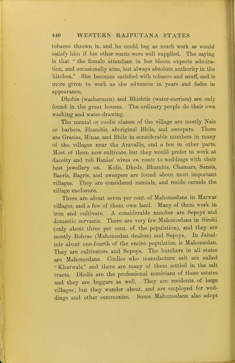 tobacco thrown in, and he could beg as much work as would satisfy hiin if his other wants were well supplied. The saying is that  the female attendant in her bloom expects adiidra- tion, and occasionally wine, but always absolute authority in the kitchen. She becomes satisfied with tobacco and snuff, and is more given to work as she advances in years and fades in appearance. Dhobis (washermen) and Bhishtis (water-carriers) are only found in the great houses. The ordinary people do their own washing and water-drawing. The menial or coolie classes of the viUage are mostly Nais or barbers, Bhambis, aboriginal Bhils, and sweepers. There are Grasias, Minas, and Bhils in considerable numbers in many of the villages near the Aravallis, and a few in other parts. Most of them now cultivate, but they would prefer to work at dacoity and rob Banias' wives en route to weddings with their best jewellery on. KoHs, Dheds, Bhambis, Chamars, Sansis, Baoris, Bagris, and sweepers are found about most important villages. They are considered menials, and reside outside the village enclosure. There are about seven per cent, of Mahomedans in Marwar villages, and a few of them own land. Many of them work in iron and cultivate. A considerable number are Sepoys and domestic servants. There are very few Mahomedans in Sirohi (only about three per cent, of the population), and they are mostly Bohras (Mahomedan dealers) and Sepoys. In Jaisal- mir about one-fourth of the entire population is Mahomedan. They are cultivators and Sepoys. The butchers in all states are Mahomedans. Coolies who manufacture salt are called Kharwals, and there are many of them settled in the salt tracts. Dholis are the professional musicians of these estates and they are beggars as well. They are residents of large villages; but they wander about, and are employed for wed- dings and other ceremonies. Some Mahomedans also adopt