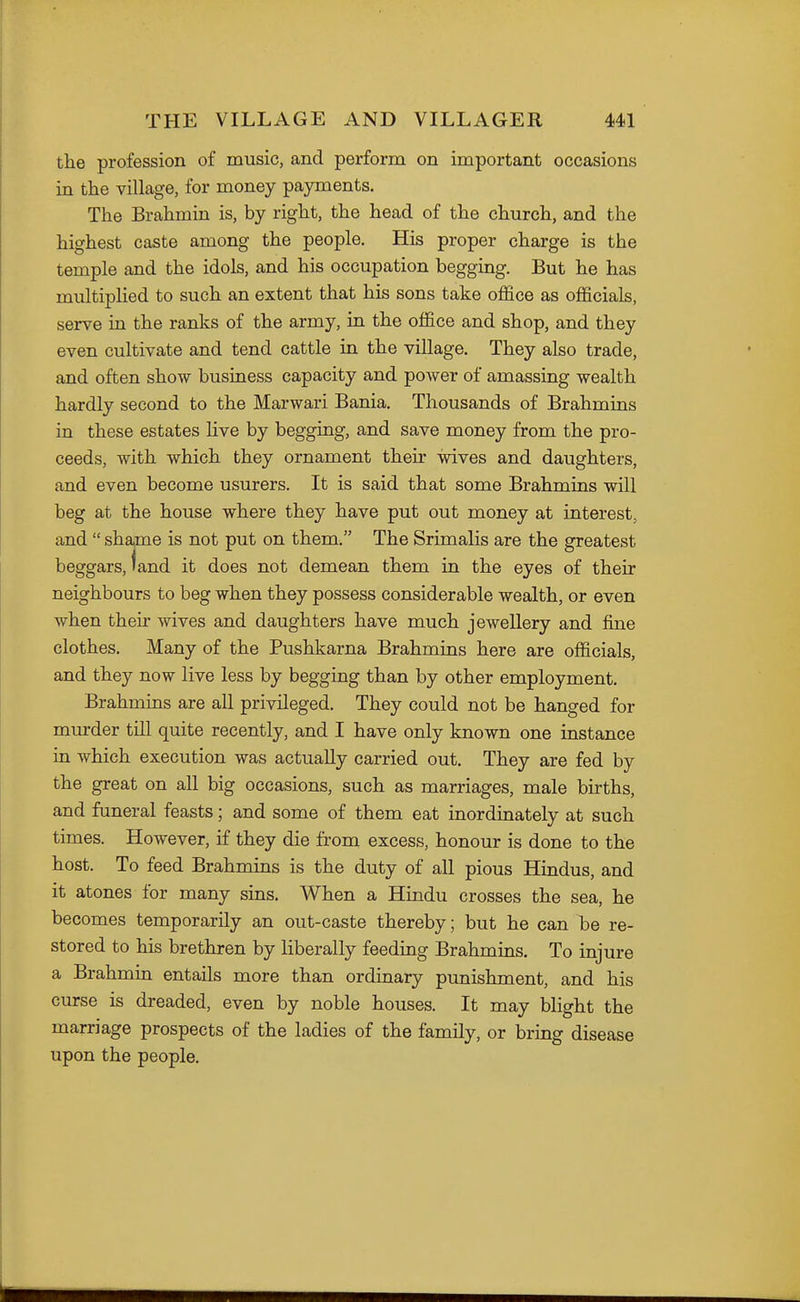 the profession of music, and perform on important occasions in the village, for money payments. The Brahmin is, by right, the head of the church, and the highest caste among the people. His proper charge is the temple and the idols, and his occupation begging. But he has multiplied to such an extent that his sons take office as officials, serve in the ranks of the army, in the office and shop, and they even cultivate and tend cattle in the village. They also trade, and often show business capacity and power of amassing wealth hardly second to the Marwari Bania. Thousands of Brahmins in these estates live by begging, and save money from the pro- ceeds, with which they ornament their wives and daughters, and even become usurers. It is said that some Brahmins will beg at the house where they have put out money at interest, and  shame is not put on them. The Srimalis are the greatest beggars, land it does not demean them in the eyes of their neighbours to beg when they possess considerable wealth, or even when their wives and daughters have much jewellery and fine clothes. Many of the Pushkarna Brahmins here are officials, and they now live less by begging than by other employment. Brahmins are all privileged. They could not be hanged for murder till quite recently, and I have only known one instance in which execution was actually carried out. They are fed by the great on all big occasions, such as marriages, male births, and funeral feasts; and some of them eat inordinately at such times. However, if they die from excess, honour is done to the host. To feed Brahmins is the duty of all pious Hindus, and it atones for many sins. When a Hindu crosses the sea, he becomes temporarily an out-caste thereby; but he can be re- stored to his brethren by liberally feeding Brahmins, To injure a Brahmin entails more than ordinary punishment, and his curse is dreaded, even by noble houses. It may blight the marriage prospects of the ladies of the family, or bring disease upon the people.