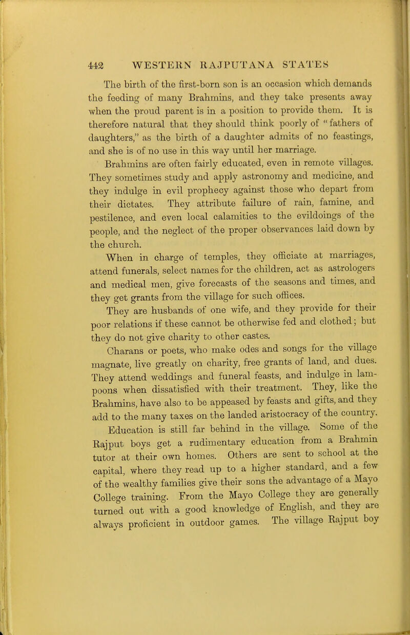 The birth of the first-born son is an occasion which demands the feeding of many Brahmins, and they take presents away when the proud parent is in a position to provide them. It is therefore natural that they should think poorly of  fathers of daughters, as the birth of a daughter admits of no feastings, and she is of no use in this way until her marriage. Brahmins are often fairly educated, even in remote villages. They sometimes study and apply astronomy and medicine, and they indulge in evil prophecy against those who depart from their dictates. They attribute failure of rain, famine, and pestilence, and even local calamities to the evildoings of the people, and the neglect of the proper observances laid down by the church. When in charge of temples, they officiate at marriages, attend funerals, select names for the children, act as astrologers and medical men, give forecasts of the seasons and tunes, and they get grants from the village for such offices. They are husbands of one wife, and they provide for their poor relations if these cannot be otherwise fed and clothed; but they do not give charity to other castes, Charans or poets, who make odes and songs for the village magnate, live greatly on charity, free grants of land, and dues. They attend weddings and funeral feasts, and indulge in lam- poons when dissatisfied with their treatment. They, like the Brahmins, have also to be appeased by feasts and gifts, and they add to the many taxes on the landed aristocracy of the country. Education is still far behind in the village. Some of the Rajput boys get a rudimentary education from a Brahmin tutor at their own homes. Others are sent to school at the capital, where they read up to a higher standard, and a few of the wealthy famihes give their sons the advantage of a Mayo College training. From the Mayo College they are generally turned out with a good knowledge of Enghsh, and they are always proficient in outdoor games. The village Rajput boy